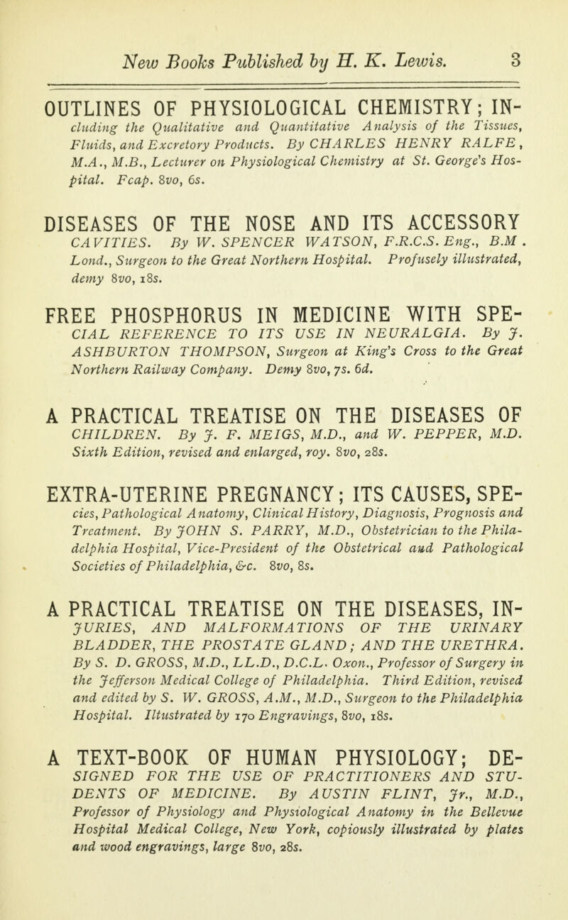 OUTLINES OF PHYSIOLOGICAL CHEMISTRY; IN- eluding the Qualitative and Quantitative Analysis of the Tissues, Fluids, and Excretory Products. By CHARLES HENRY RALFE , M.A., M.B., Lecturer on Physiological Chemistry at St. George's Hos- pital. Fcap. Svo, 6s. DISEASES OF THE NOSE AND ITS ACCESSORY CAVITIES. By W. SPENCER WATSON, F.R.C.S. Eng., B.M . Lond., Surgeon to the Great Northern Hospital. Profusely illustrated, demy Svo, iSs. FREE PHOSPHORUS IN MEDICINE WITH SPE- CIAL REFERENCE TO ITS USE IN NEURALGIA. By J. ASHBURTON THOMPSON, Surgeon at King's Cross to the Great Northern Railway Company. Demy Svo, js. 6d. A PRACTICAL TREATISE ON THE DISEASES OF CHILDREN. By J. F. MEIGS, M.D., and W. PEPPER, M.D. Sixth Edition, revised and enlarged, toy. Svo, 28s. EXTRA-UTERINE PREGNANCY; ITS CAUSES, SPE- cies, Pathological Anatomy, Clinical History, Diagnosis, Prognosis and Treatment. By JOHN S. PARRY, M.D., Obstetrician to the Phila- delphia Hospital, Vice-President of the Obstetrical and Pathological Societies of Philadelphia, &c. Svo, 8s. A PRACTICAL TREATISE ON THE DISEASES, IN- JURIES, AND MALFORMATIONS OF THE URINARY BLADDER, THE PROSTATE GLAND; AND THE URETHRA. By S. D. GROSS, M.D., LL.D., D.C.L. Oxon., Professor of Surgery in the Jefferson Medical College of Philadelphia. Third Edition, revised and edited by S. W. GROSS, A.M., M.D., Surgeon to the Philadelphia Hospital. Illustrated by 170 Engravings, Svo, 18s. A TEXT-BOOK OF HUMAN PHYSIOLOGY; DE- SIGNED FOR THE USE OF PRACTITIONERS AND STU- DENTS OF MEDICINE. By AUSTIN FLINT, Jr., M.D., Professor of Physiology and Physiological Anatomy in the Bellevue Hospital Medical College, New York, copiously illustrated by plates and wood engravings, large Svo, 28s.