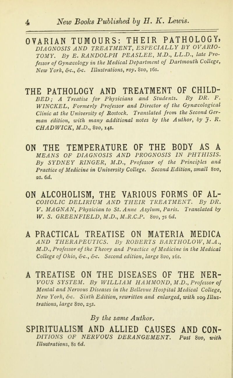 OVARIAN TUMOURS: THEIR PATHOLOGY, DIAGNOSIS AND TREATMENT, ESPECIALLY BY OVARIO- TOMY. By E. RANDOLPH PEASLEE, M.D., LL.D., late Pro- fessor of Gynecology in the Medical Department of Dartmouth College, New York, &c, &c. Illustrations, toy. Svo, 16s. THE PATHOLOGY AND TREATMENT OF CHILD- BED; A Treatise for Physicians and Students. By DR. F. WINCKEL, Formerly Professor and Director of the Gynecological Clinic at the University of Rostock. Translated from the Second Ger- man edition, with many additional notes by the Author, by J. R. CHADWICK, M.D., Svo, 14s. ON THE TEMPERATURE OF THE BODY AS A MEANS OF DIAGNOSIS AND PROGNOSIS IN PHTHISIS. By SYDNEY RINGER, M.D., Professor of the Principles and Practice of Medicine in University College. Second Edition, small Svo, 2S. 6d. ON ALCOHOLISM, THE VARIOUS FORMS OF AL~ COHOLIC DELIRIUM AND THEIR TREATMENT. By DR. V. MAGNAN, Physician to St. Anne Asylum, Paris. Translated by W. S. GREENFIELD, M.D., M.R.C.P. Svo, 7s 6d. A PRACTICAL TREATISE ON MATERIA MEDICA AND THERAPEUTICS. By ROBERTS BARTHOLOW, M.A., M.D., Professor of the Theory and Practice of Medicine in the Medical College of Ohio, &c, &c. Second edition, large Svo, 16s. A TREATISE ON THE DISEASES OF THE NER- VOUS SYSTEM. By WILLIAM HAMMOND, M.D., Professor of Mental and Nervous Diseases in the Bellevue Hospital Medical College, New York, &c. Sixth Edition, rewritten and enlarged, with 109 Illus- trations, large Svo, 25s. By the same Author. SPIRITUALISM AND ALLIED CAUSES AND CON- DITIONS OF NERVOUS DERANGEMENT. Post Svo, with Illustrations, 8s 6d.