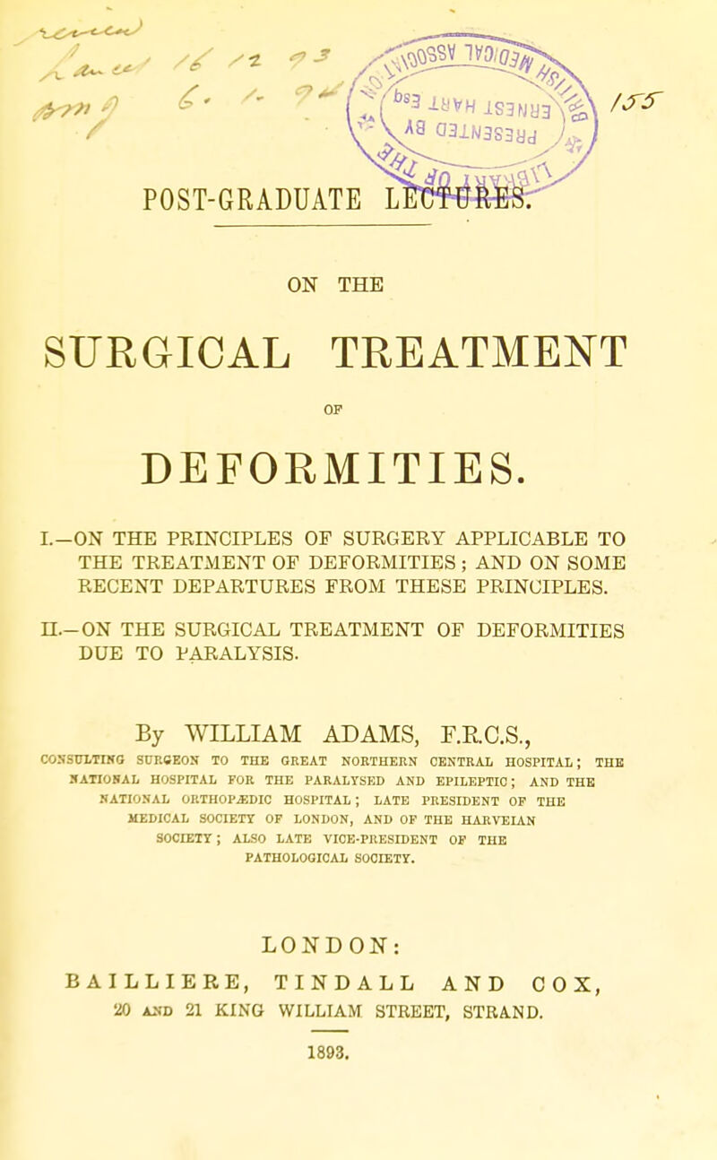 POST-GRADUATE ON THE SURGICAL TREATMENT OP DEFORMITIES. I.-ON THE PRINCIPLES OF SURGERY APPLICABLE TO THE TREATxMENT OF DEFORMITIES ; AND ON SOME RECENT DEPARTURES FROM THESE PRINCIPLES. n.-ON THE SURGICAL TREATMENT OF DEFORMITIES DUE TO PARALYSIS. By WILLIAM ADAMS, F.RC.S., COSSULTING SUKCEON TO THE GREAT NORTHERN CENTRAL HOSPITAL; THE SATIONAL HOSPITAL FOR THE PARALYSED AND EPILEPTIC; AND THE NATIONAL ORTHOPEDIC HOSPITAL ; LATE PRESIDENT OF THE UEDICAL SOCIETY OF LONDON, AND OF THE HARVEIAN SOCIETY ; ALSO LATE VICE-PRESIDENT OF THE PATHOLOGICAL SOCIETY. LONDON: BAILLIERE, TINDALL AND COX, 20 A2(D 21 KING WILLIAM STREET, STRAND. 1893.