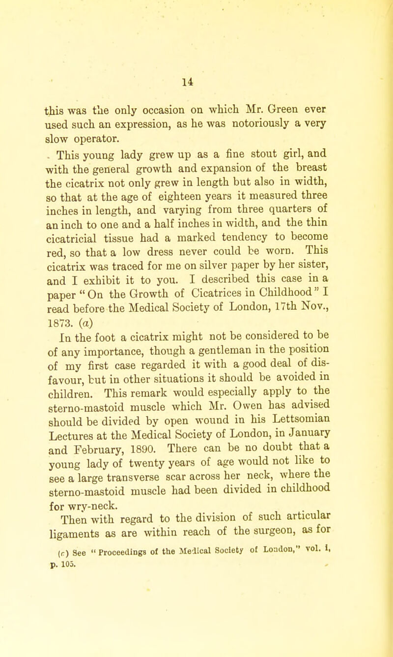 this was tlie only occasion on which Mr. Green ever used such an expression, as he was notoriously a very slow operator. . This young lady grew up as a fine stout girl, and with the general growth and expansion of the breast the cicatrix not only grew in length but also in width, so that at the age of eighteen years it measured three inches in length, and varying from three quarters of an inch to one and a half inches in width, and the thin cicatricial tissue had a marked tendency to become red, so that a low dress never could be worn. This cicatrix was traced for me on silver paper by her sister, and I exhibit it to you. I described this case in a paper On the Growth of Cicatrices in Childhood I read before the Medical Society of London, 17th Nov., 1873. (a) In the foot a cicatrix might not be considered to be of any importance, though a gentleman in the position of my first case regarded it with a good deal of dis- favour, but in other situations it should be avoided in children. This remark would especially apply to the sterno-mastoid muscle which Mr. Owen has advised should be divided by open wound in his Lettsomian Lectures at the Medical Society of London, in January and February, 1890. There can be no doubt that a young lady of twenty years of age would not like to see a large transverse scar across her neck, where the sterno-mastoid muscle had been divided in childhood for wry-neck. Then with regard to the division of such articular ligaments as are within reach of the surgeon, as for (r) See  Proceedings o£ the Medical Society of London, vol. 1, p. 103.