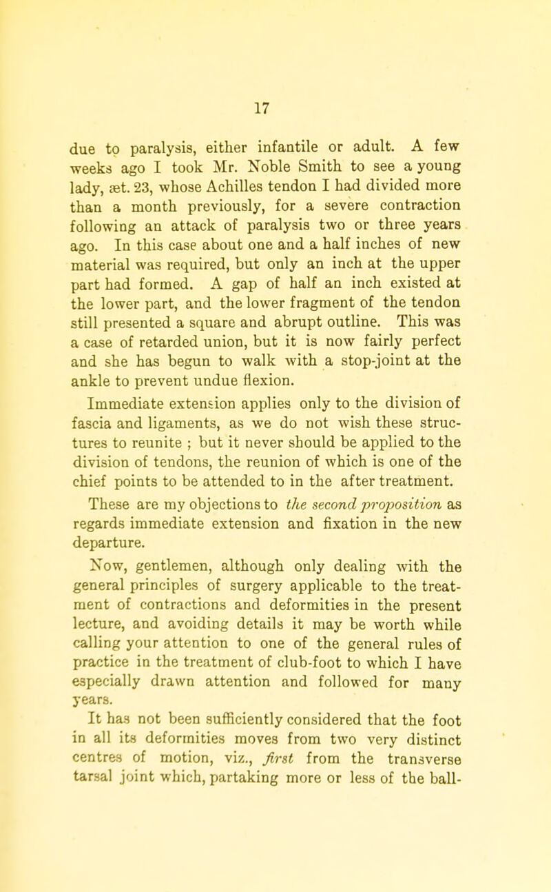 due to paralysis, either infantile or adult. A few- weeks ago I took Mr. Noble Smith to see a young lady, £et. 23, whose Achilles tendon I had divided more than a month previously, for a severe contraction following an attack of paralysis two or three years ago. In this case about one and a half inches of new material was required, but only an inch at the upper part had formed. A gap of half an inch existed at the lower part, and the lower fragment of the tendon still presented a square and abrupt outline. This was a case of retarded union, but it is now fairly perfect and she has begun to walk with a stop-joint at the ankle to prevent undue flexion. Immediate extension applies only to the division of fascia and ligaments, as we do not wish these struc- tures to reunite ; but it never should be applied to the division of tendons, the reunion of which is one of the chief points to be attended to in the after treatment. These are my objections to the second proposition as regards immediate extension and fixation in the new departure. Now, gentlemen, although only dealing with the general principles of surgery applicable to the treat- ment of contractions and deformities in the present lecture, and avoiding details it may be worth while calling your attention to one of the general rules of practice in the treatment of club-foot to which I have especially drawn attention and followed for many years. It has not been sufficiently considered that the foot in all its deformities moves from two very distinct centres of motion, viz., Jirst from the transverse tarsal joint which, partaking more or less of the ball-