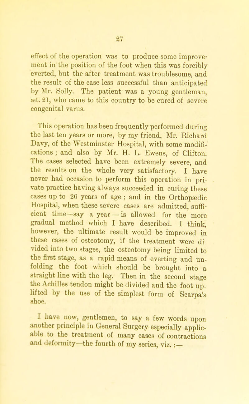 effect of the operation was to produce some improve- ment in the position of the foot when this was forcibly everted, but the after treatment was troublesome, and the result of the case less successful than anticipated by Mr. Solly. The patient was a young gentleman, fet. 21, who came to this country to be cured of severe congenital varus. This operation has been frequently performed during the last ten years or more, by my friend, Mr. Eichard Davy, of the Westminster Hospital, with some modifi- cations ; and also by Mr. H. L. Ewens, of Clifton. The cases selected have been extremely severe, and the results on the whole very satisfactory. I have never had occasion to perform this operation in pri- vate practice having always succeeded in curing these cases up to 26 years of age ; and in the Orthopaedic Hospital, when these severe cases are admitted, suffi- cient time—say a year — is allowed for the more gradual method which I have described. I think, however, the ultimate result would be improved iu these cases of osteotomy, if the treatment were di- vided into two stages, the osteotomy being limited to the first stage, as a rapid means of everting and un- folding the foot which should be brought into a straight line with the leg. Then in the second stage the Achilles tendon might be divided and the foot up- lifted by the use of the simplest form of Scarpa's shoe. I have now, gentlemen, to say a few words upon another principle in General Surgery especially applic- able to the treatment of many cases of contractions and deformity—the fourth of my series, viz. : —