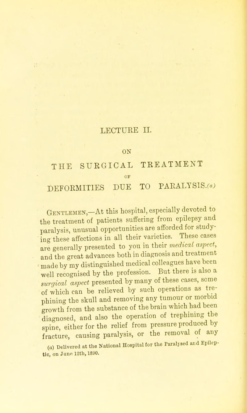 LECTURE II. ON THE STJEGICAL TREATMENT OF DEFORMITIES DUE TO PARALYSlS.fa; Gentlemen—At this hospital, especially devoted to the treatment of patients suffering from epilepsy and paralysis, unusual opportunities are afforded for study- ing these affections in all their varieties. These cases are generally presented to you in their medical aspect, and the great advances both in diagnosis and treatment ■ made by my distinguished medical colleagues have been well recognised by the profession. But there is also a surgical aspect presented by many of these cases, some of which can be relieved by such operations as tre- phining the skull and removing any tumour or morbid growth from the substance of the brain which had been diagno.'.ed, and also the operation of trephining the spine either for the relief from pressure produced by fracture, causing paralysis, or the removal of any (a) Delivered at the National Hospital tor the Paralj-sed and Epilep- tic, on Juno 12tl), 1S90.