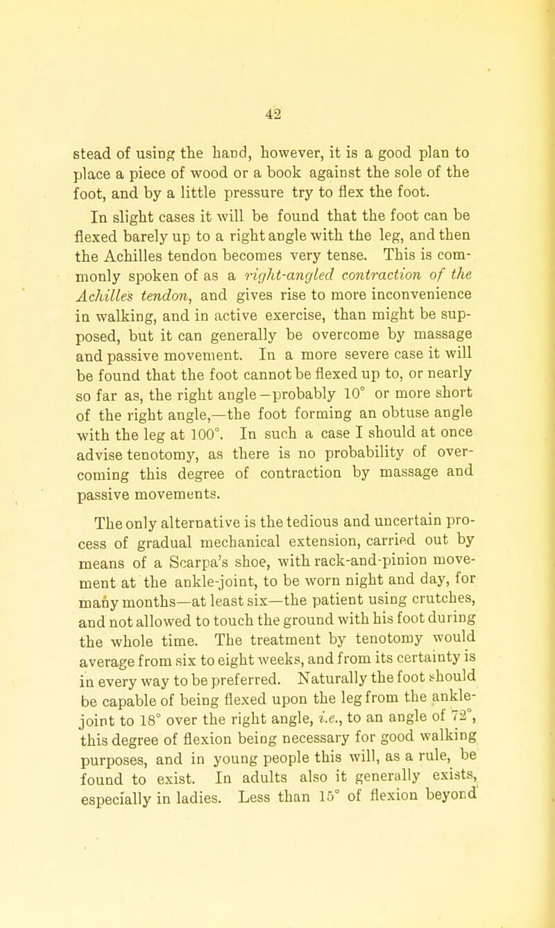 stead of usinp; the band, however, it is a good plan to place a piece of wood or a book against the sole of the foot, and by a little pressure try to flex the foot. In slight cases it will be found that the foot can be flexed barely up to a right angle with the leg, and then the Achilles tendon becomes very tense. This is com- monly spoken of as a right-angled contraction of the Achilles tendon, and gives rise to more inconvenience in walking, and in active exercise, than might be sup- posed, but it can generally be overcome by massage and passive movement. In a more severe case it will be found that the foot cannot be flexed up to, or nearly so far as, the right angle-probably 10° or more short of the right angle,—the foot forming an obtuse angle with the leg at 100°. In such a case I should at once advise tenotomy, as there is no probability of over- coming this degree of contraction by massage and passive movements. The only alternative is the tedious and uncertain pro- cess of gradual mechanical extension, carrifid out by means of a Scarpa's shoe, with rack-and-pinion move- ment at the ankle-joint, to be worn night and day, for many months—at least six—the patient using crutches, and not allowed to touch the ground with his foot during the whole time. The treatment by tenotomy would average from six to eight weeks, and from its certainty is in every way to be preferred. Naturally the foot should be capable of being flexed upon the leg from the ankle- joint to 18° over the right angle, i.e., to an angle of 72°, this degree of flexion being necessary for good walking purposes, and in young people this will, as a rule,^ be found to exist. In adults also it generally exists, especially in ladies. Less than 15° of flexion beyond'