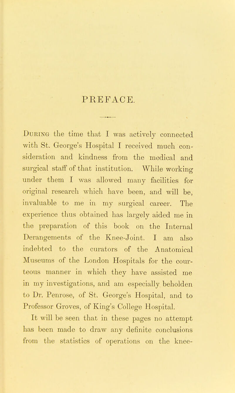 PREFACE. During the time that I was actively connected with St. George's Hospital I received much con- sideration and kindness from the medical and surgical staff of that institution. While working under them I was allowed many facilities for original research which have been, and will be, invaluable to me in my surgical career. The experience thus obtained has largely aided me in the preparation of this book on the Internal Derangements of the Knee-Joint. I am also indebted to the curators of the Anatomical Museums of the London Hospitals for the cour- teous manner in which they have assisted me in my investigations, arid am especially beholden to Dr. Penrose, of St. George's Hospital, and to Professor Groves, of King's College Hospital. It will be seen that in these pages no attempt has been made to draw any definite conclusions from the statistics of operations on the knee-