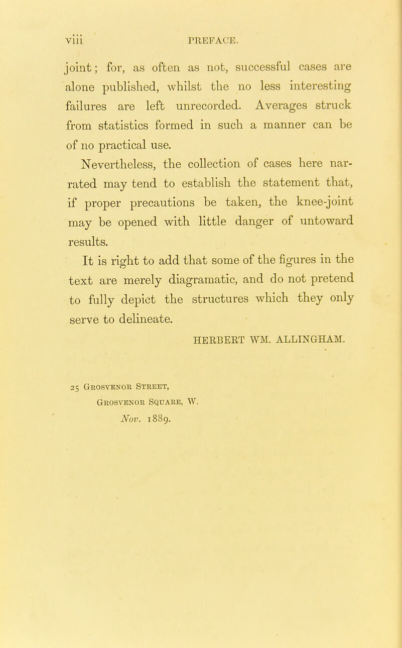 joint; for, as often as not, successful cases are alone published, whilst the no less interesting failures are left unrecorded. Averages struck from statistics formed in such a manner can be of no practical use. Nevertheless, the collection of cases here nar- rated may tend to establish the statement that, if proper precautions be taken, the knee-joint may be opened with little danger of untoward results. It is right to add that some of the figures in the text are merely diagramatic, and do not pretend to fully depict the structures which they only serve to delineate. HEEBERT WM. ALLINGHAM. 25 Ghosvbnoe Street, Geosvbnoe Square, W. Nov. 1889.