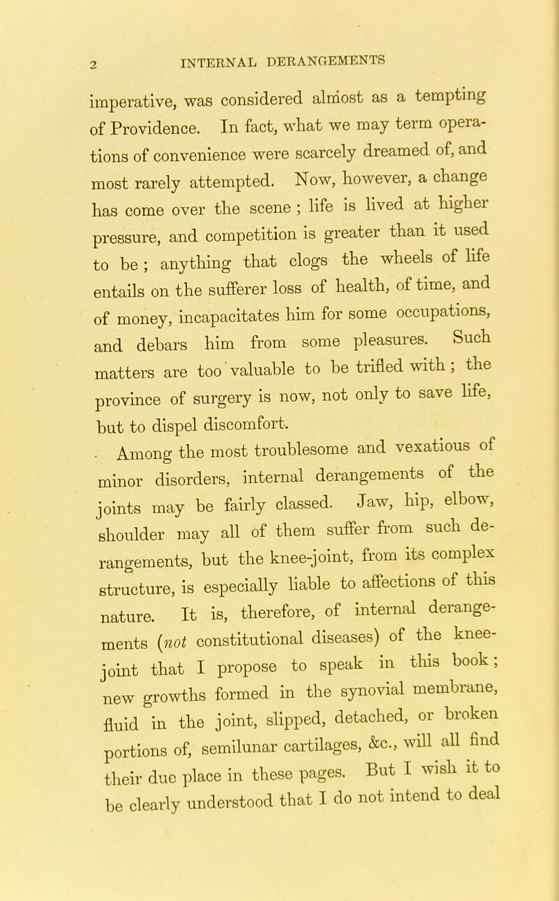 imperative, was considered almost as a temptmg of Providence. In fact, what we may term opera- tions of convenience were scarcely dreamed of, and most rarely attempted. Now, however, a change has come over the scene ; Hfe is Hved at higher pressure, and competition is greater than it used to be ; anything that clogs the wheels of life entails on the sufferer loss of health, of time, and of money, incapacitates him for some occupations, and debars him from some pleasures. Such matters are too valuable to be trifled with; the province of surgery is now, not only to save hfe, but to dispel discomfort. - Among the most troublesome and vexatious of minor disorders, internal derangements of the joints may be fairly classed. Jaw, hip, elbow, shoulder may all of them suffer from such de- rangements, but the knee-joint, from its complex structure, is especially Hable to affections of this nature. It is, therefore, of internal derange- ments {not constitutional diseases) of the knee- joint that I propose to speak in this book; new growths formed in the synovial membrane, fluid in the joint, shpped, detached, or broken portions of, semilunar cartilages, &c., will all find their due place in these pages. But I wish it to be clearly understood that I do not intend to deal
