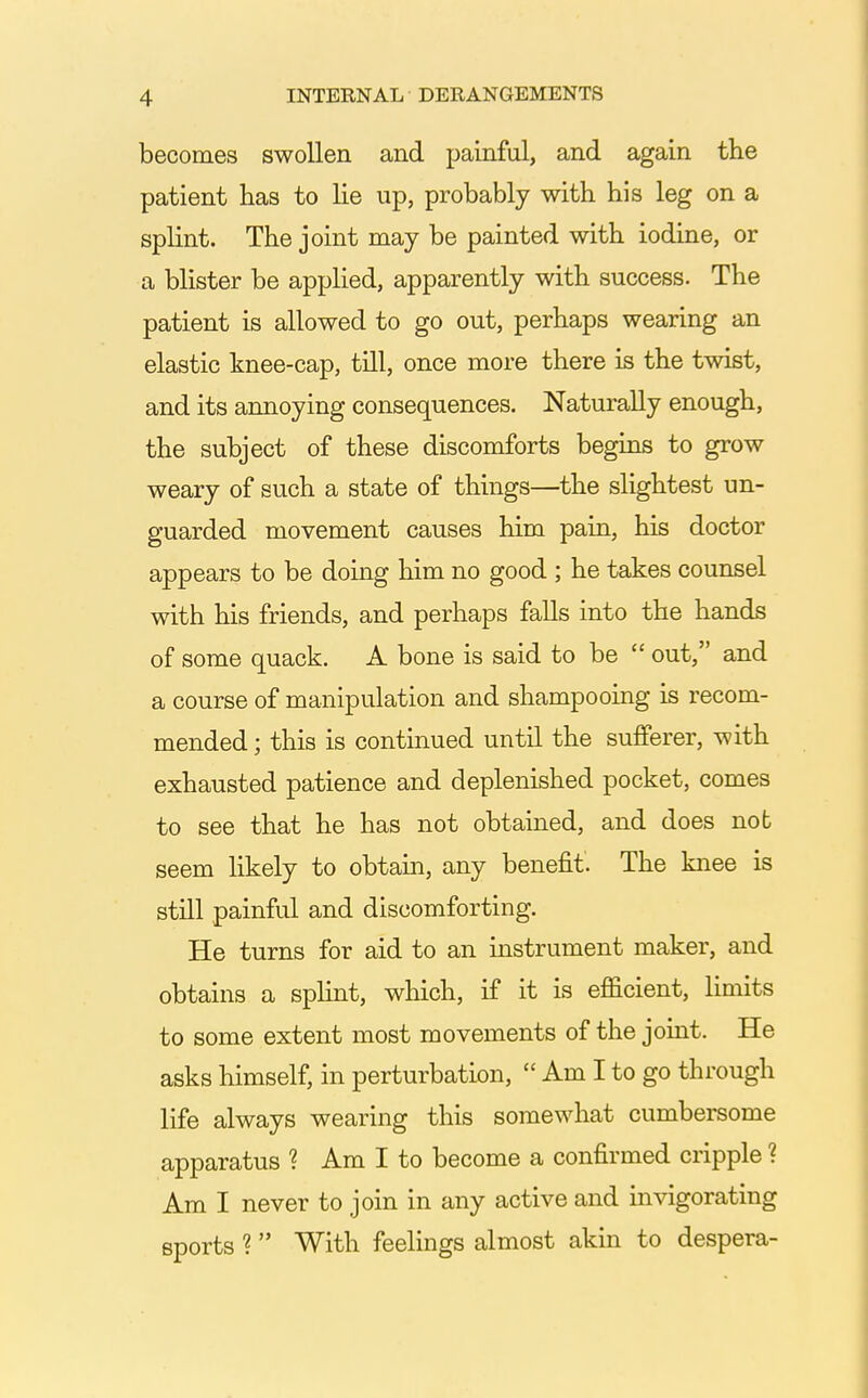 becomes swollen and painful, and again the patient has to lie up, probably with his leg on a splint. The joint may be painted with iodine, or a blister be applied, apparently with success. The patient is allowed to go out, perhaps wearing an elastic knee-cap, till, once more there is the twist, and its annoying consequences. Naturally enough, the subject of these discomforts begins to grow weary of such a state of things—the slightest un- guarded movement causes him pain, his doctor appears to be doing him no good ; he takes counsel with his friends, and perhaps falls into the hands of some quack. A bone is said to be out, and a course of manipulation and shampooing is recom- mended ; this is continued until the sufferer, with exhausted patience and deplenished pocket, comes to see that he has not obtained, and does not seem likely to obtain, any benefit. The knee is still painful and discomforting. He turns for aid to an instrument maker, and obtains a spHnt, which, if it is efficient, limits to some extent most movements of the joint. He asks himself, in perturbation, Am I to go through life always wearing this somewhat cumbersome apparatus ? Am I to become a confirmed cripple ? Am I never to join in any active and invigorating sports ? With feelings almost akin to despera-