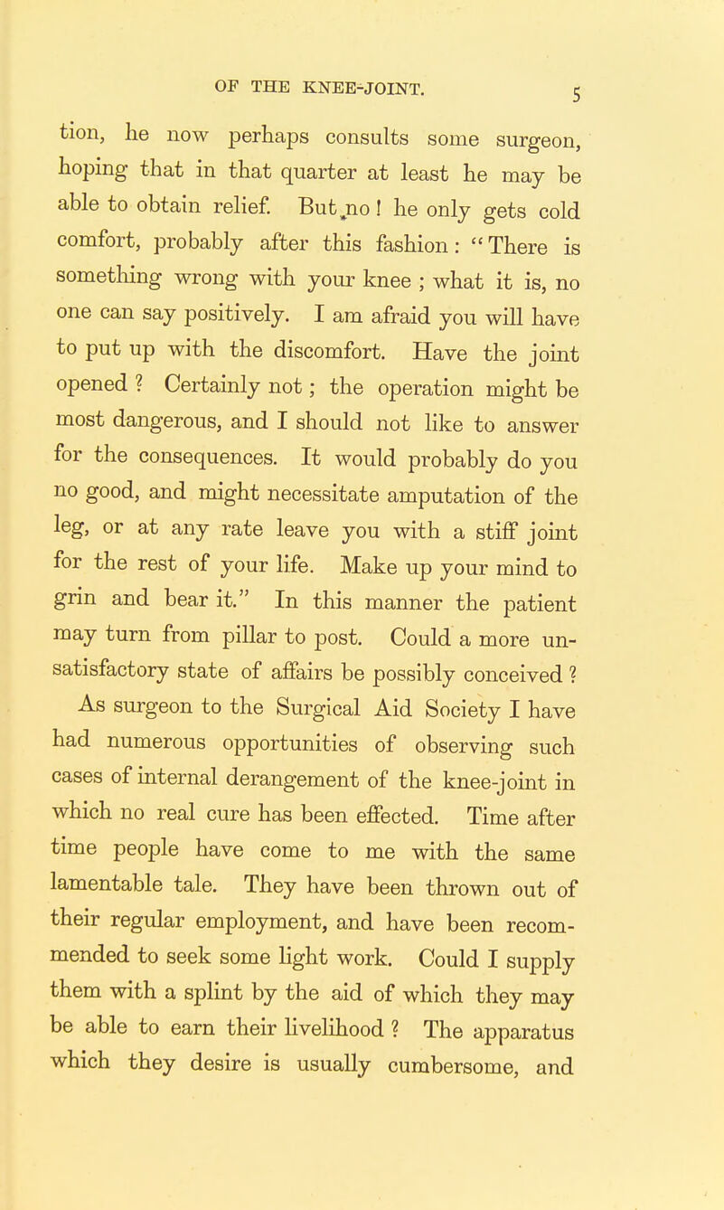 tion, he now perhaps consults some surgeon, hoping that in that quarter at least he may be able to obtain relief. But jio! he only gets cold comfort, probably after this fashion: There is something wrong with your knee ; what it is, no one can say positively. I am afraid you will have to put up with the discomfort. Have the joint opened ? Certainly not; the operation might be most dangerous, and I should not like to answer for the consequences. It would probably do you no good, and might necessitate amputation of the leg, or at any rate leave you with a stiff joint for the rest of your life. Make up your mind to grin and bear it. In this manner the patient may turn from pillar to post. Could a more un- satisfactory state of affairs be possibly conceived ? As surgeon to the Surgical Aid Society I have had numerous opportunities of observing such cases of internal derangement of the knee-joint in which no real cure has been effected. Time after time people have come to me with the same lamentable tale. They have been thrown out of their regular employment, and have been recom- mended to seek some light work. Could I supply them with a splint by the aid of which they may be able to earn their Hvelihood ? The apparatus which they desire is usually cumbersome, and