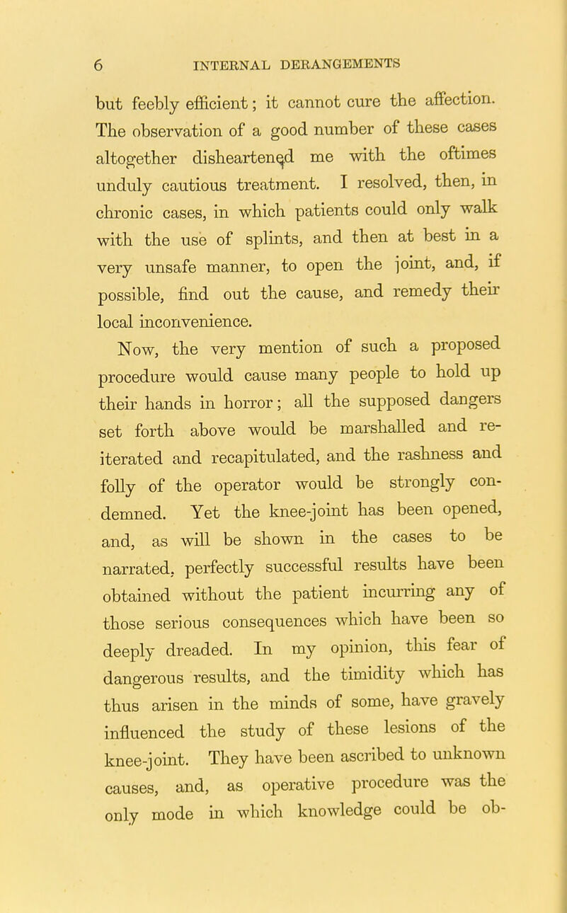 but feebly efficient; it cannot cure the affection. The observation of a good number of these cases altogether disheartened me with the oftimes unduly cautious treatment. I resolved, then, in chronic cases, in which patients could only walk with the use of splints, and then at best in a very unsafe manner, to open the joint, and, if possible, find out the cause, and remedy their local inconvenience. Now, the very mention of such a proposed procedure would cause many people to hold up their hands in horror; all the supposed dangers set forth above would be marshalled and re- iterated and recapitulated, and the rashness and folly of the operator would be strongly con- demned. Yet the knee-joint has been opened, and, as will be shown in the cases to be narrated, perfectly successful results have been obtained without the patient incurring any of those serious consequences which have been so deeply dreaded. In my opinion, this fear of dangerous results, and the timidity which has thus arisen in the minds of some, have gravely influenced the study of these lesions of the knee-joint. They have been ascribed to unknown causes, and, as operative procedure was the only mode in which knowledge could be ob-