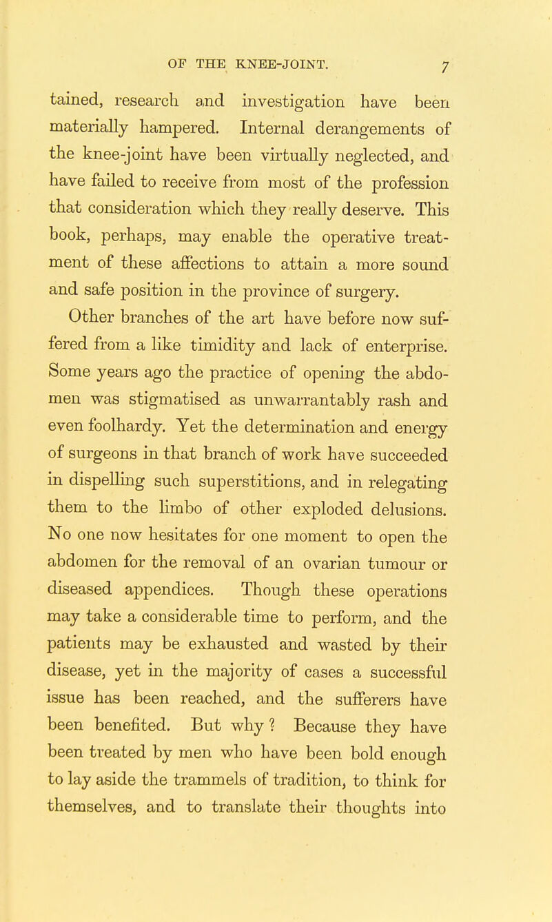 tained, research and investigation have been materially hampered. Internal derangements of the knee-joint have been virtually neglected, and have failed to receive from most of the profession that consideration which they really deserve. This book, perhaps, may enable the operative treat- ment of these affections to attain a more sound and safe position in the province of surgery. Other branches of the art have before now suf- fered from a like timidity and lack of enterprise. Some years ago the practice of opening the abdo- men was stigmatised as unwarrantably rash and even foolhardy. Yet the determination and energy of surgeons in that branch of work have succeeded in dispellmg such superstitions, and in relegating them to the limbo of other exploded delusions. No one now hesitates for one moment to open the abdomen for the removal of an ovarian tumour or diseased appendices. Though these operations may take a considerable time to perform, and the patients may be exhausted and wasted by their disease, yet in the majority of cases a successful issue has been reached, and the sufferers have been benefited. But why ? Because they have been treated by men who have been bold enough to lay aside the trammels of tradition, to think for themselves, and to translate their thoughts into