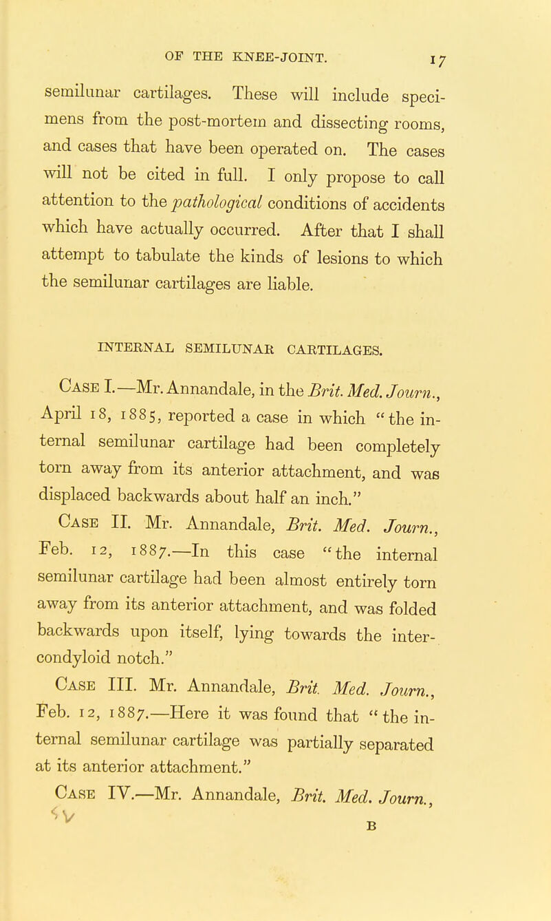 semilunar cartilages. These will include speci- mens from the post-mortem and dissecting rooms, and cases that have been operated on. The cases will not be cited in full. I only propose to call attention to the pathological conditions of accidents which have actually occurred. After that I shall attempt to tabulate the kinds of lesions to which the semilunar cartilages are liable. INTERNAL SEMILUNAR CARTILAGES. Case I.—Mr. Annandale, in the Brit Med. Journ., April 18, 1885, reported a case in which the in- ternal semilunar cartilage had been completely torn away from its anterior attachment, and was displaced backwards about half an inch. Case II. Mr. Annandale, Brit. Med. Journ., Feb. 12, 1887.—In this case the internal semilunar cartilage had been almost entirely torn away from its anterior attachment, and was folded backwards upon itself, lying towards the inter- condyloid notch. Case III. Mr. Annandale, Brit. Med. Journ., Feb, 12, 1887.—Here it was found that the in- ternal semilunar cartilage was partially separated at its anterior attachment. Case IV.—Mr. Annandale, Brit. Med. Journ.,