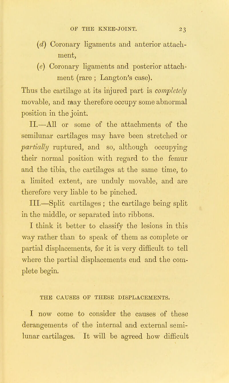 (d) Coronary ligaments and anterior attach- ment, {e) Coronary ligaments and posterior attach- ment (rare ; Langton's case). Thus the cartilage at its injured part is completely movable, and niay therefore occupy some abnormal position in the joint. II. —All or some of the attachments of the semilunar cartilages may have been stretched or partially ruptured, and so, although occupying their normal position with regard to the femur and the tibia, the cartilages at the same time, to a limited extent, are unduly movable, and are therefore very liable to be pinched. III. —Split cartilages ; the cartilage being split in the middle, or separated into ribbons. I think it better to classify the lesions in this way rather than to speak of them as complete or partial displacements, for it is very difficult to tell where the partial displacements end and the com- plete begin. THE CAUSES OF THESE DISPLACEMENTS. I now come to consider the causes of these derangements of the internal and external semi- lunar cartilages. It will be agreed how difficult