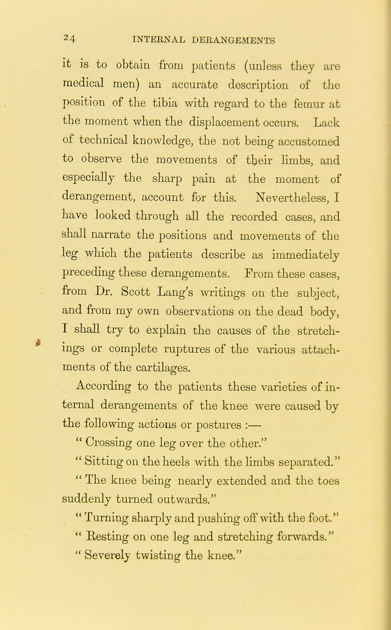 it is to obtain from patients (unless they are medical men) an accurate descriijtiori of the position of the tibia with regard to the femur at the moment when the displacement occurs. Lack of technical knowledge, the not being accustomed to observe the movements of their limbs, and especially the sharp pain at the moment of derangement, account for this. Nevertheless, I have looked through all the recorded cases, and shall narrate the positions and movements of the leg which the patients describe as immediately preceding these derangements. From these cases, from Dr. Scott Lang's writings on the subject, and from my own observations on the dead body, I shall try to explain the causes of the stretch- ings or complete ruptures of the various attach- ments of the cartilages. According to the patients these varieties of in- ternal derangements of the knee were caused by the following actions or postures :— Crossing one leg over the other. Sitting on the heels with the limbs separated. The knee being nearly extended and the toes suddenly turned outwards. Turning sharply and pushing ojff with the foot. Resting on one leg and stretching forwards. Severely twisting the knee.