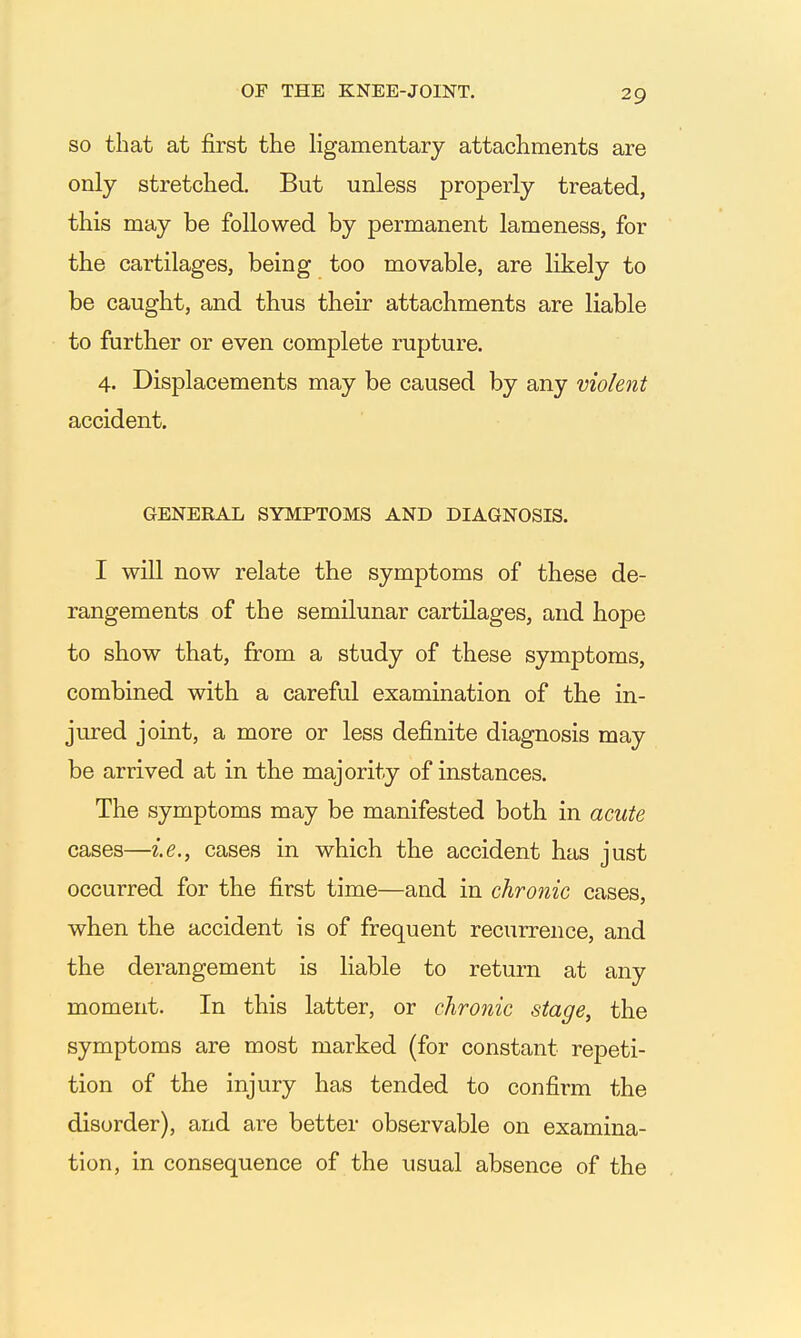 SO that at first the ligamentary attachments are only stretched. But unless properly treated, this may be followed by permanent lameness, for the cartilages, being too movable, are likely to be caught, and thus their attachments are liable to further or even complete rupture. 4. Displacements may be caused by any violent accident. GENERAL SYMPTOMS AND DIAGNOSIS. I will now relate the symptoms of these de- rangements of the semilunar cartilages, and hope to show that, from a study of these symptoms, combined with a careful examination of the in- jured joint, a more or less definite diagnosis may be arrived at in the majority of instances. The symptoms may be manifested both in acute cases—i.e., cases in which the accident has just occurred for the first time—and in chronic cases, when the accident is of frequent recurrence, and the derangement is liable to return at any moment. In this latter, or chronic stage, the symptoms are most marked (for constant repeti- tion of the injury has tended to confirm the disorder), and are better observable on examina- tion, in consequence of the usual absence of the