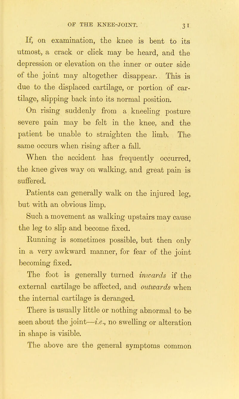 If, on examination, the knee is bent to its utmost, a crack or click may be heard, and the depression or elevation on the inner or outer side of the joint may altogether disappear. This is due to the displaced cartilage, or portion of car- tilage, slipping back into its normal position. On rising suddenly from a kneeling posture severe pain may be felt in the knee, and the patient be unable to straighten the limb. The same occurs when rising after a fall. When the accident has frequently occurred, the knee gives way on walking, and great pain is suffered. Patients can generally walk on the injured leg, but with an obvious Hmp. Such a movement as walking upstairs may cause the leg to slip and become fixed. Running is sometimes possible, but then only in a very awkward manner, for fear of the joint becoming fixed. The foot is generally turned inwards if the external cartilage be affected, and outwards when the internal cartilage is deranged. There is usually little or nothing abnormal to be seen about the joint—i.e., no swelling or alteration in shape is visible. The above are the general symptoms common