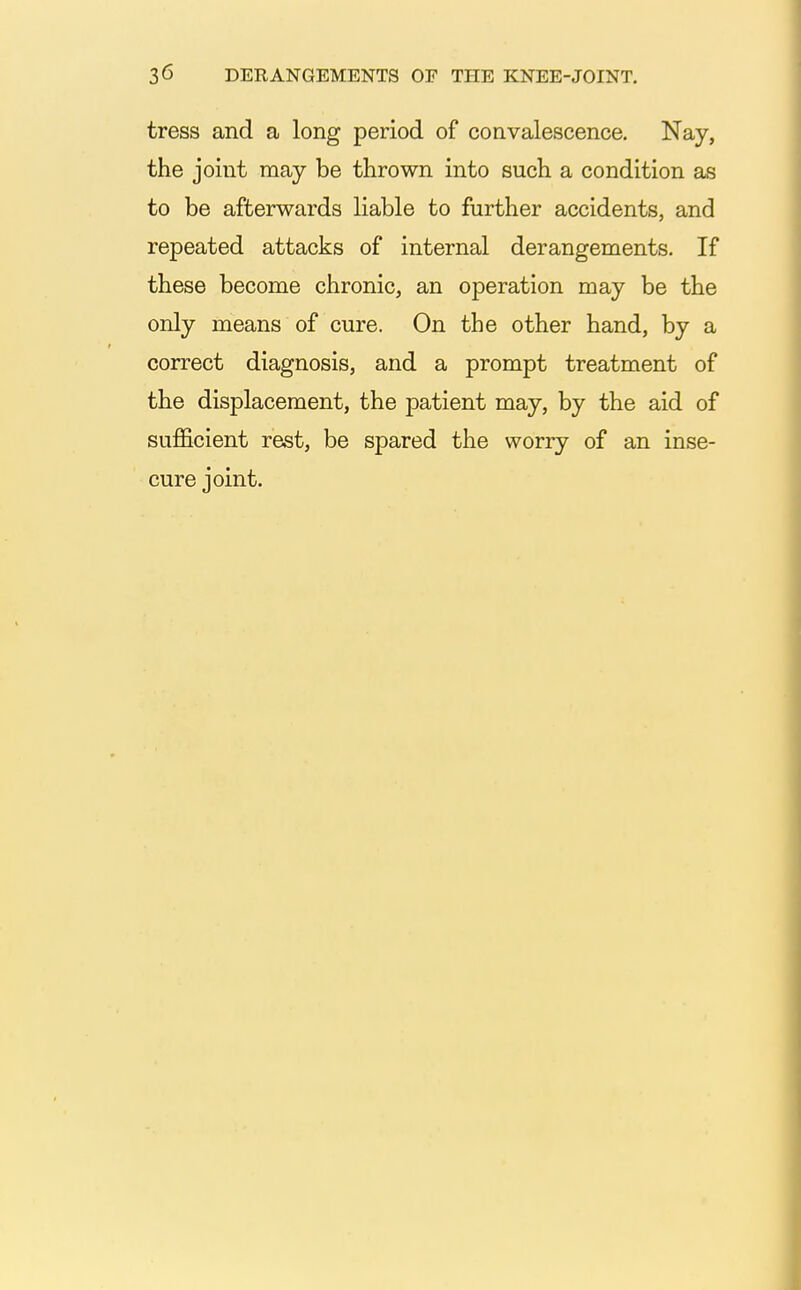 tress and a long period of convalescence. Nay, the joint may be thrown into such a condition as to be afterwards liable to further accidents, and repeated attacks of internal derangements. If these become chronic, an operation may be the only means of cure. On the other hand, by a correct diagnosis, and a prompt treatment of the displacement, the patient may, by the aid of sufficient rest, be spared the worry of an inse- cure joint.