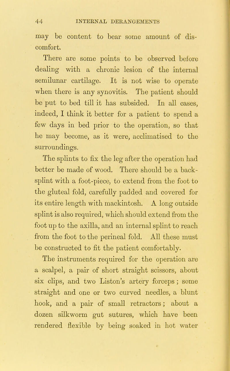 may be content to bear some amount of dis- comfort. There are some points to be observed before dealing with a chronic lesion of the internal semilunar cartilage. It is not wise to operate when there is any synovitis. The patient should be put to bed till it has subsided. In all cases, indeed, I think it better for a patient to spend a few days in bed prior to the operation, so that he may become, as it were, acclimatised to the surroundmgs. The splints to fix the leg after the operation had better be made of wood. There should be a back- splint with a foot-piece, to extend from the foot to the gluteal fold, carefully padded and covered for its entire length with mackintosh. A long outside splint is also required, which should extend from the foot u]D to the axilla, and an internal spUnt to reach from the foot to the perineal fold. All these must be constructed to fit the patient comfortably. The instruments required for the operation are a scalpel, a pair of short straight scissors, about six clips, and two Listen's artery forceps ; some straight and one or two curved needles, a blunt hook, and a pair of small retractors; about a dozen silkworm gut sutures, which have been rendered flexible by being soaked in hot water