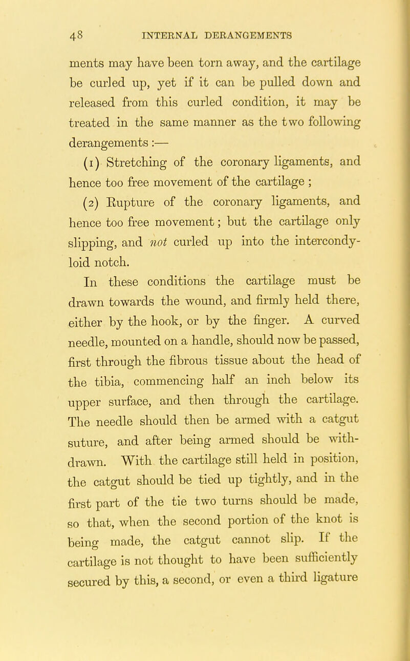 ments may have been torn away, and the cartilage be curled up, yet if it can be pulled down and released from this curled condition, it may be treated in the same manner as the two following derangements:— (1) Stretching of the coronary ligaments, and hence too free movement of the cartilage ; (2) Eupture of the coronary ligaments, and hence too free movement; but the cartilage only slipping, and not curled up into the intercondy- loid notch. In these conditions the cartilage must be drawn towards the wound, and fii-mly held there, either by the hook, or by the finger. A curved needle, mounted on a handle, should now be passed, first through the fibrous tissue about the head of the tibia, commencing half an inch below its upper surface, and then through the cartilage. The needle should then be armed with a catgut suture, and after being armed should be with- drawn. With the cartilage still held in position, the catgut should be tied up tightly, and in the first part of the tie two turns should be made, so that, when the second portion of the knot is being made, the catgut cannot slip. If the cartilage is not thought to have been suflSciently secured by this, a second, or even a thud ligature