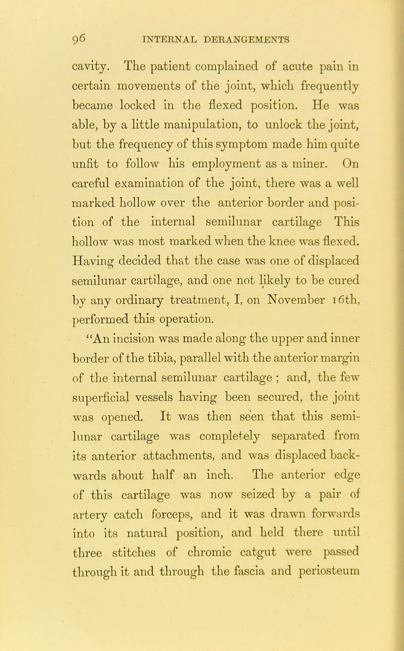 cavity. The patient complained of acute pain in certain movements of the joint, which frequently became locked in the flexed position. He was able, by a little manipulation, to unlock the joint, but the frequency of this symptom made him quite unfit to follow his employment as a miner. On careful examination of the joint, there was a well marked hollow over the anterior border and posi- tion of the internal semilunar cartilage This hollow was most marked when the knee was flexed. Having decided that the case was one of displaced semilunar cartilage, and one not likely to be cured by any ordinary treatment, I, on November i6th, performed this operation. An incision was made along the upper and inner border of the tibia, parallel with the anterior margin of the internal semilunar cartilage ; and, the few superficial vessels having been secured, the joint was opened. It was then seen that this semi- lunar cartilage was completely separated from its anterior attachments, and was displaced back- wards about half an inch. The anterior edge of this cartilage was now seized by a pair of artery catch forceps, and it was drawn forwards into its natural position, and held there until three stitches of chromic catgut were passed through it and through the fascia and periosteum