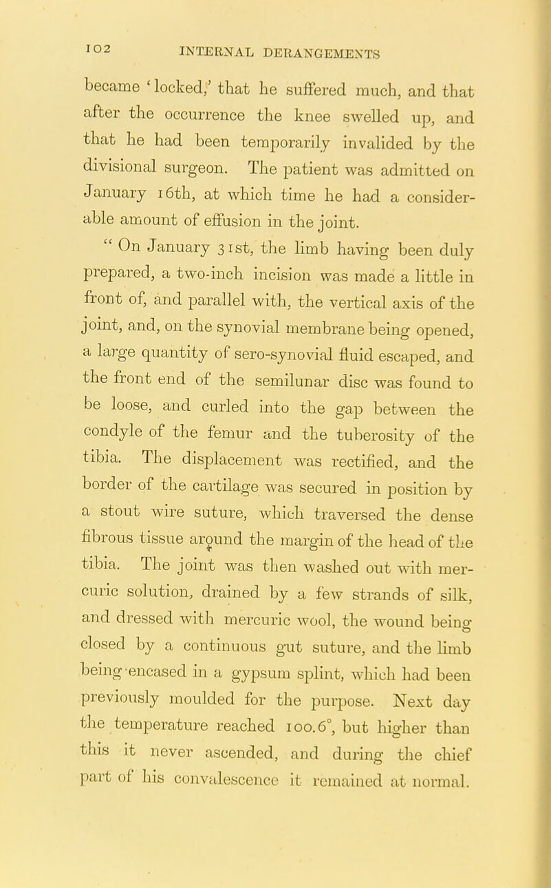 became ' locked,' that he sufFered much, and that after the occurrence the knee swelled up, and that he had been temporarily invalided by the divisional surgeon. The patient was admitted on January i6th, at which time he had a consider- able amount of effusion in the joint.  On January 31st, the limb having been duly prepared, a two-inch incision was made a little in front of, and parallel with, the vertical axis of the joint, and, on the synovial membrane being opened, a large quantity of sero-synovial fluid escaped, and the front end of the semilunar disc was found to be loose, and curled into the gap between the condyle of the femur and the tuberosity of the tibia. The displacement was rectified, and the border of the cartilage was secured m position by a stout wire suture, which traversed the dense fibrous tissue around the margin of the head of the tibia. The joint was then washed out with mer- curic solution, drained by a few strands of silk, and dressed with mercuric wool, the wound beino- closed by a continuous gut suture, and the limb being encased in a gypsum s^Dlint, which had been previously moulded for the purpose. Next day the temperature reached 100.6° but hidier than this it never ascended, and during tlie chief part of his convalescence it remained at normal.