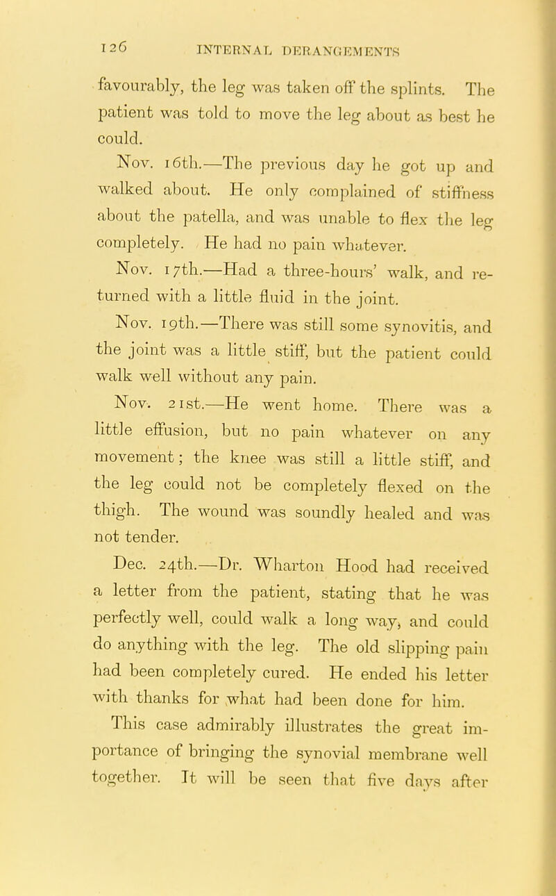 favourably, the leg was taken off the splints. The patient was told to move the leg about as best he could. Nov. 16th.—The previous day he got up and walked about. He only complained of stiffness about the patella, and was una.ble to flex tlie leg completely. He had no pain whatever. Nov. 17th.—Had a three-hours' walk, and re- turned with a little fluid in the joint. Nov. ipth.—There was still some synovitis, and the joint was a little stiff, but the patient could walk well without any pain. Nov. 21st.—He went home. There was a little effusion, but no pain whatever on any movement; the knee was still a little stiff, and the leg could not be completely flexed on the thigh. The wound was soundly healed and was not tender. Dec. 24th.—Dr. Wharton Hood had received a letter from the patient, stating that he wa.s perfectly well, could walk a long way^ and could do anything with the leg. The old slipping pain had been completely cured. He ended his letter with thanks for ,what had been done for him. This case admirably illustrates the great im- portance of bringing the synovial membrane well together. It will be seen that five days after