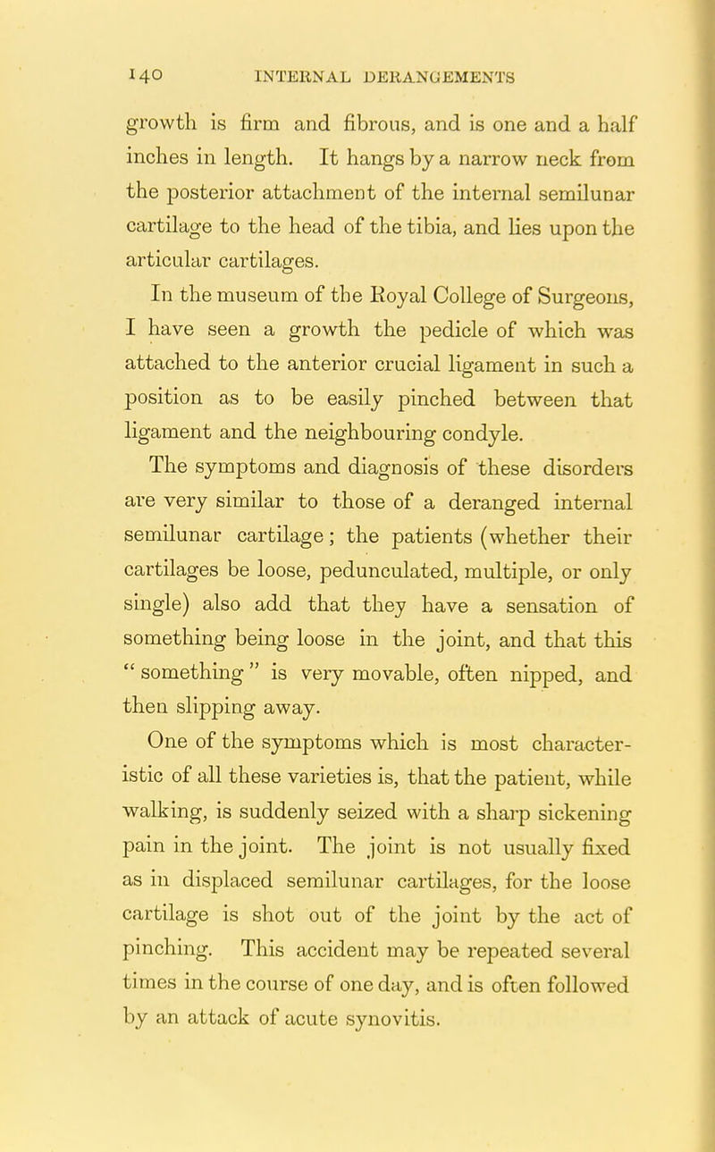 growth is firm and fibrous, and is one and a half inches in length. It hangs by a narrow neck from the posterior attachment of the internal semilunar cartilage to the head of the tibia, and lies upon the articular cartilages. In the museum of the Koyal College of Surgeons, I have seen a growth the pedicle of which was attached to the anterior crucial ligament in such a position as to be easily pinched between that ligament and the neighbouring condyle. The symptoms and diagnosis of these disorders are very similar to those of a deranged internal semilunar cartilage; the patients (whether their cartilages be loose, pedunculated, multiple, or only single) also add that they have a sensation of something being loose in the joint, and that this  something  is very movable, often nipped, and then slipping away. One of the symptoms which is most character- istic of all these varieties is, that the patient, while walking, is suddenly seized with a sharp sickening pain in the joint. The joint is not usually fixed as in displaced semilunar cartilages, for the loose cartilage is shot out of the joint by the act of pinching. This accident may be repeated several times in the course of one day, and is often followed by an attack of acute synovitis.