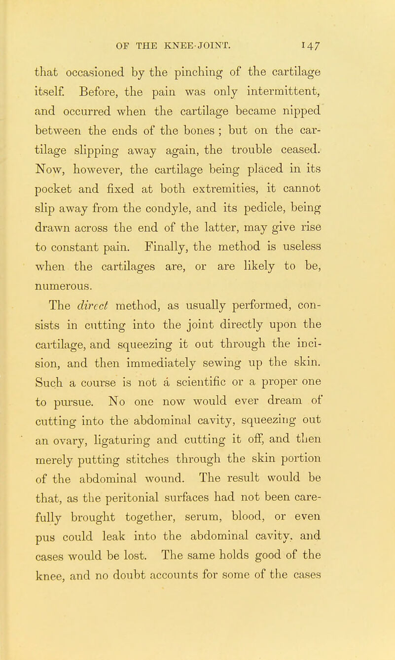 that occasioned by the pinchmg of the cartilage itseh Before, the pain was only intermittent, and occurred when the cartilage became nipped between the ends of the bones ; but on the car- tilage slipping away again, the trouble ceased. Now, however, the cartilage being placed in its pocket and fixed at both extremities, it cannot slip away from the condyle, and its pedicle, being drawn across the end of the latter, may give rise to constant pain. Finally, the method is useless when the cartilages are, or are likely to be, numerous. The direct method, as usually performed, con- sists in cutting into the joint directly upon the cartilage, and squeezing it out through the inci- sion, and then immediately sewing up the skin. Such a course is not a scientific or a proper one to pursue. No one now would ever dream of cutting into the abdominal cavity, squeezing out an ovary, ligaturing and cutting it off, and then merely putting stitches through the skin portion of the abdominal wound. The result would be that, as the peritonial surfaces had not been care- fully brought together, serum, blood, or even pus could leak into the abdominal cavity, and cases would be lost. The same holds good of the knee, and no doubt accounts for some of the cases