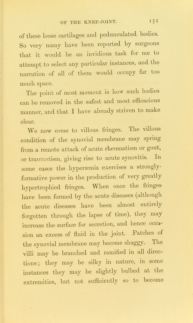 of these loose cartilages and pedunculated bodies. So very many have been reported by surgeons that it would be an invidious task for me to attempt to select any particular instances, and the narration of all of them would occupy far too much space. The point of most moment is how such bodies can be removed in the safest and most efficacious manner, and that I have already striven to make clear. We now come to villous fringes. The villous condition of the synovial membrane may spring from a remote attack of acute rheumatism or gout, or traumatism, giving rise to acute synovitis. In some cases the hypersemia exercises a strongly- formative power in the production of very greatly hypertrophied fringes. When once the fringes have been formed by the acute diseases (although the acute diseases have been almost entirely forgotten through the lapse of time), they may increase the surface for secretion, and hence occa- sion an excess of fluid in the joint. Patches of the synovial membrane may become shaggy. The villi may be branched and ramified in all direc- tions; they may be silky in nature, in some instances they may be slightly bulbed at the extremities, but not sufficiently so to become