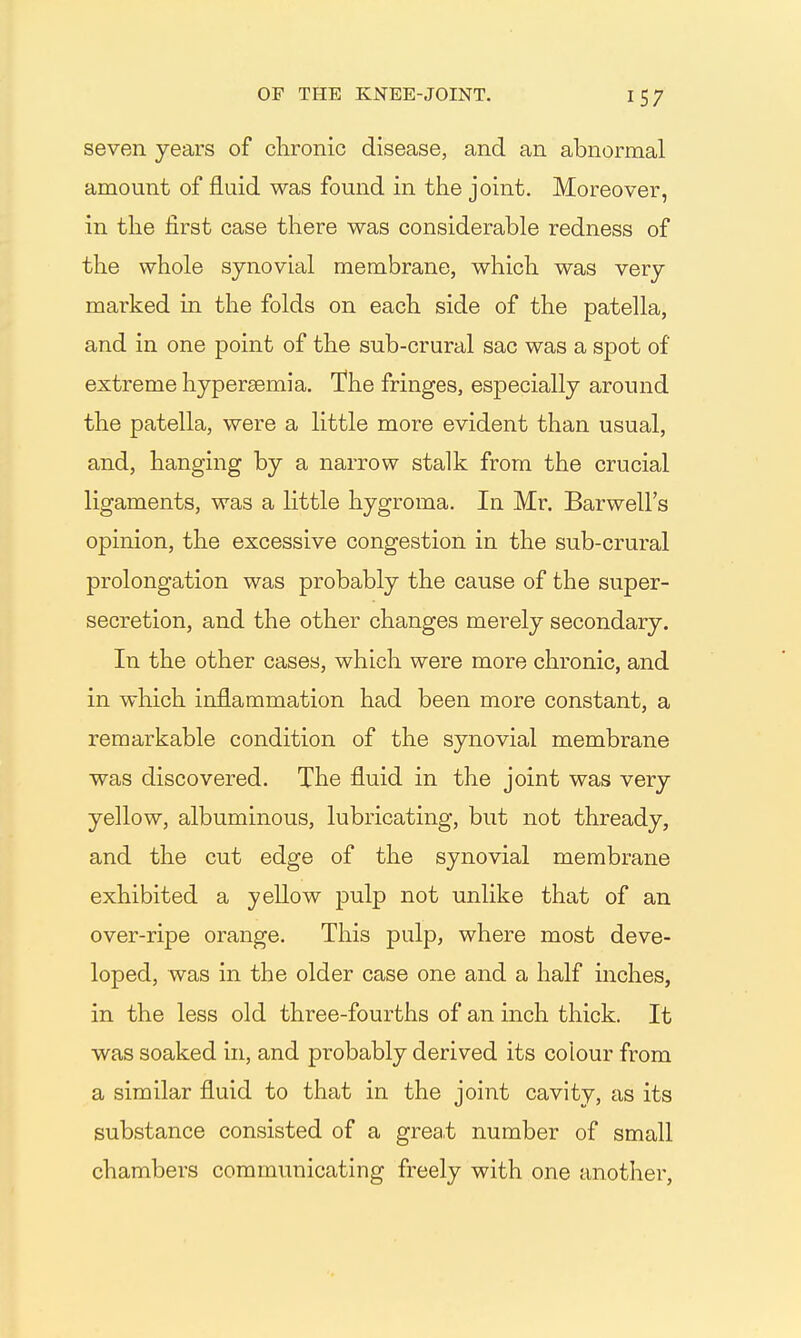 seven years of clironic disease, and an abnormal amount of fluid was found in the joint. Moreover, in the first case there was considerable redness of the whole synovial membrane, which was very marked in the folds on each side of the patella, and in one point of the sub-crural sac was a spot of extreme hypersemia. The fringes, especially around the patella, were a little more evident than usual, and, hanging by a narrow stalk from the crucial ligaments, was a little hygroma. In Mr. Barwell's opinion, the excessive congestion in the sub-crural prolongation was probably the cause of the super- secretion, and the other changes merely secondary. In the other cases, which were more chronic, and in which inflammation had been more constant, a remarkable condition of the synovial membrane was discovered. The fluid in the joint was very yellow, albuminous, lubricating, but not thready, and the cut edge of the synovial membrane exhibited a yellow pulp not unlike that of an over-ripe orange. This pulp, where most deve- loped, was in the older case one and a half inches, in the less old three-fourths of an inch thick. It was soaked in, and probably derived its colour from a similar fluid to that in the joint cavity, as its substance consisted of a great number of small chambers communicating freely with one another,