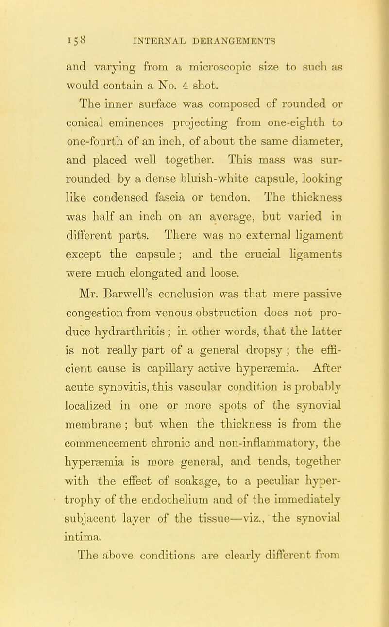 and varying from a microscopic size to such as would contain a No. 4 shot. The inner surface was composed of rounded or conical eminences projecting from one-eighth to one-fourth of an inch, of about the same diameter, and placed well together. This mass was sur- rounded by a dense bluish-white capsule, looking like condensed fascia or tendon. The thickness w^as half an inch on an average, but varied in different parts. There was no external hgament except the capsule; and the crucial ligaments were much elongated and loose. Mr. Barwell's conclusion was that mere passive congestion from venous obstruction does not pro- duce hydrarthritis ; in other words, that the latter is not really part of a general dropsy ; the eflS.- cient cause is capillary active hypersemia. After acute synovitis, this vascular condition is probably localized in one or more spots of the synovial membrane ; but when the thickness is from the commencement chronic and non-inflammatory, the hypersemia is more general, and tends, together with the effect of soakage, to a peculiar hyper- trophy of the endothelium and of the immediately subjacent layer of the tissue—viz., the synovial intima. The above conditions are clearly different from