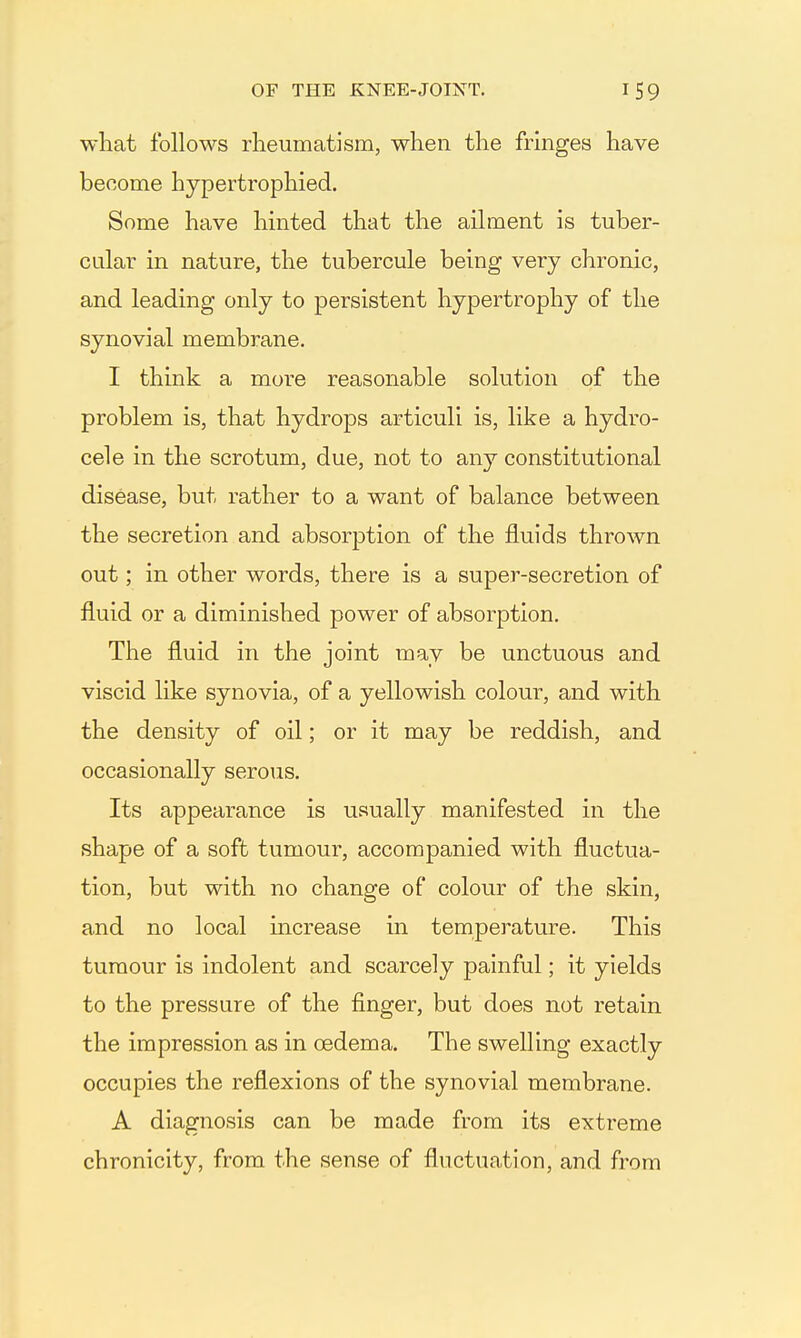 what follows rheumatism, when the fringes have become hypertrophied. Some have hinted that the ailment is tuber- cular in nature, the tubercule being very chronic, and leading only to persistent hypertrophy of the synovial membrane. I think a more reasonable solution of the problem is, that hydrops articuli is, like a hydro- cele in the scrotum, due, not to any constitutional disease, but rather to a want of balance between the secretion and absorption of the fluids thrown out; in other words, there is a super-secretion of fluid or a diminished power of absorption. The fluid in the joint may be unctuous and viscid like synovia, of a yellowish colour, and with the density of oil; or it may be reddish, and occasionally serous. Its appearance is usually manifested in the shape of a soft tumour, accompanied with fluctua- tion, but with no change of colour of the skin, and no local mcrease in temperature. This tumour is indolent and scarcely painful; it yields to the pressure of the finger, but does not retain the impression as in oedema. The swelling exactly occupies the reflexions of the synovial membrane. A diagnosis can be made from its extreme chroniclty, from the sense of fluctuation, and from