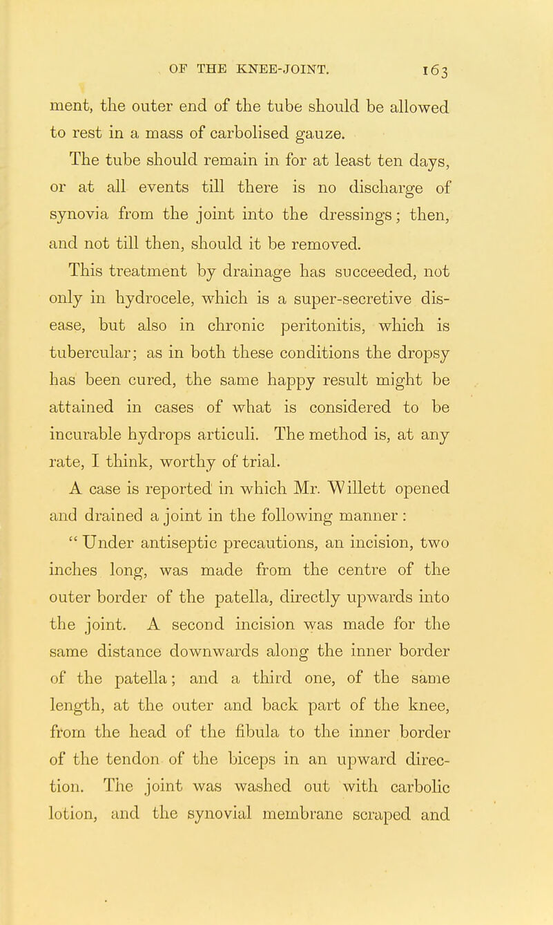 ment, the outer end of the tube should be allowed to rest in a mass of carbolised gauze. The tube should remain in for at least ten days, or at all events till there is no discharge of synovia from the joint into the dressings; then, and not till then, should it be removed. This treatment by drainage has succeeded, not only in hydrocele, which is a super-secretive dis- ease, but also in chronic peritonitis, which is tubercular; as in both these conditions the dropsy has been cured, the same happy result might be attained in cases of what is considered to be incurable hydrops articuli. The method is, at any rate, I think, worthy of trial. A case is reported in which Mr. Willett opened and drained a joint in the following manner : Under antiseptic precautions, an incision, two inches long, was made from the centre of the outer border of the patella, directly upwards into the joint. A second incision was made for the same distance downwards along the inner border of the patella; and a third one, of the same length, at the outer and back part of the knee, from the head of the fibula to the inner border of the tendon of the biceps in an upward direc- tion. The joint was washed out with carbolic lotion, and the synovial membrane scraped and