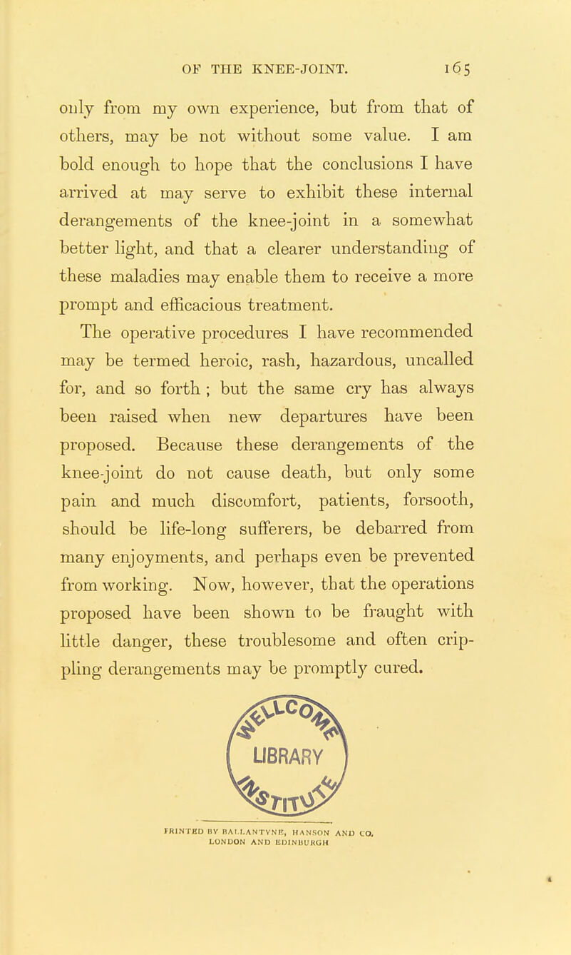 oulj from my own experience, but from that of others, may be not without some vahie. I am bold enough to hope that the conclusions I have arrived at may serve to exhibit these internal derangements of the knee-joint in a somewhat better light, and that a clearer understanding of these maladies may enable them to receive a more prompt and efficacious treatment. The operative procedures I have recommended may be termed heroic, rash, hazardous, uncalled for, and so forth ; but the same cry has always been raised when new departures have been proposed. Because these derangements of the knee-joint do not cause death, but only some pain and much discomfort, patients, forsooth, should be life-long sufferers, be debarred from many enjoyments, and perhaps even be prevented from working. Now, however, that the operations proposed have been shown to be fraught with little danger, these troublesome and often crip- pling derangements may be promptly cured. IRINTED nv BAt LANTVNE, HANSON ANO tO, LONDON AND lilJINUUKGH
