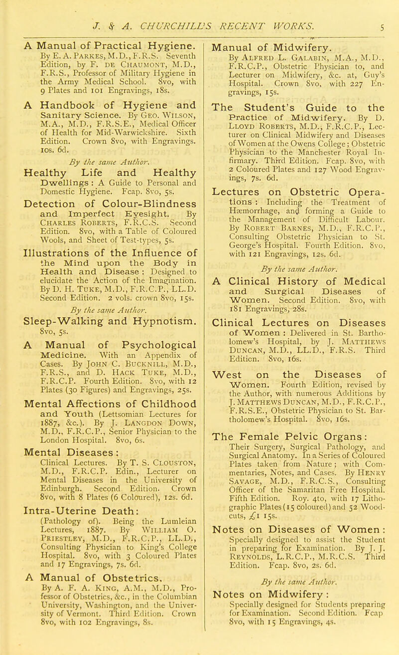 A Manual of Practical Hygiene. By E. A. Parkes, M.D., F.R.S. Seventh Edition, by F. DE Chaumont, M.D., F.R.S., Professor of Military Hygiene in the Army Medical School. 8vo, with 9 Plates and loi Engravings, i8s. A Handbook of Hygiene and Sanitary Science. By Geo. Wilson, M.A., M.D., F.R.S.E., Medical Officer of Health for Mid-Warwickshire. .Sixth Edition. Crown 8vo, with Engravings. IDS. 6d. By the same Author. Healthy Life and Healthy Dwellings : A Guide to Personal and Domestic Hygiene. Fcap. 8vo, 53. Detection of Colour-Blindness and Imperfect Eyesight. By Charles Roberts, F.R.C.S. Second Edition. 8vo, with a Table of Coloured Wools, and Sheet of Test-types, 5s. Illustrations of the Influence of the Mind upon the Body in Health and Disease : Designed to elucidate the Action of the Imasination. By D. H. TuKE, M.D., F.R.C.P., LL.D. Second Edition. 2 vols, crown 8vo, 15s. By the same Author. Sleep-Walking and Hypnotism. 8vo, 5s. A Manual of Psychological Medicine. With an Appendix of Cases. By John C. Bucknill, M.D., F.R.S., and D. Hack Tuke, M.D., F.R.C.P. Fourth Edition. 8vo, with 12 Plates (30 Figures) and Engravings, 25s. Mental Affections of Childhood and Youth (Lettsomian Lectures for 1887, &c.). By J. Langdon Down, M.D., F.R.C.P., Senior Physician to the London Hospital. 8vo, 6s. Mental Diseases: Clinical Lectures. By T. S. Clouston, M.D., F.R.C.P. Edin., Lecturer on Mental Diseases in the University of Edinburgh. Second Edition. Crown 8vo, with 8 Plates (6 Coloured), 12s. 6d. Intra-Uterine Death: (Pathology oO- Being the Lumleian Lectures, 1887. By William O. Priestley, M.D., F.R.C.P., LL.D., Consulting Physician to King's College Hospital. 8vo, with 3 Coloured Plates and 17 Engravings, 7s. 6d. A Manual of Obstetrics, By A. F. A. King, A.M., M.D., Pro- fessor of Obstetrics, &c., in the Columbian University, Washington, and the Univer- sity of Vermont. Third Edition. Crown Manual of Midwifery. By Alfred L. Galabin, M.A., M.D., F.R.C.P., Obstetric Physician to, and Lecturer on Midwifery, &c. at, Guy's Hospital. Crown 8vo, with 227 En- gravings, 15s. The Student's Guide to the Practice of Midwifery. By D. Lloyd Roberts, M.D.; F.R.C.P., Lec- turer on Clinical Midwifery and Diseases of Women at the Owens College; Obstetric Physician to the Manchester Royal In- firmary. Third Edition. Fcap. 8vo, with 2 Coloured Plates and 127 Wood Engrav- ings, 7s. 6d. Lectures on Obstetric Opera- tions : Including the Treatment of Htemorrhage, an^l forming a Guide to the Management of Difficult Labour. By Robert Barnes, M.D., F.R.C.P., Consulting Obstetric Physician to St. George's Hospital. Fourth Edition. 8vo, with 121 Engravings, 12s. 6d. By the same Author. A Clinical History of Medical and Surgical Diseases of Women. Second Edition. 8yo, with 181 Engravings, 28s. Clinical Lectures on Diseases of Women ; Delivered in St. Bartho- lomew's Hospital, by J. Matthews Duncan, M.D., LL.D., F.R.S. Third Edition. Svo, l6s. West on the Diseases of Women. Fourth Edition, revised by the Author, with numerous Additions by J. Matthews Duncan, M.D., F.R.C.P., F.R.S.E., Obstetric Physician to St. Bar- tholomew's Hospital. 8vo, i6s. The Female Pelvic Organs: Their Surgery, Surgical Pathology, and Surgical Anatomy. In a Series of Coloured Plates taken from Nature; with Com- mentaries, Notes, and Cases. By Henry Savage, M.D., F.R.C.S., Consulting Officer of the Samaritan Free Hospital. Fifth Edition. Roy. 4to, with 17 Litho- graphic Plates (15 coloured) and 52 Wood- cuts, £\ 15s. Notes on Diseases of Women : Specially designed to assist the .Student in preparing for Examination. By J. J. Reynolds, L.R.C.P., M.R.C.S. Third Edition. Fcap. 8vo, 2s. 6d. By the same Author. Notes on Midwifery : Specially designed for Students preparing for Examination. Second Edition. Fcap