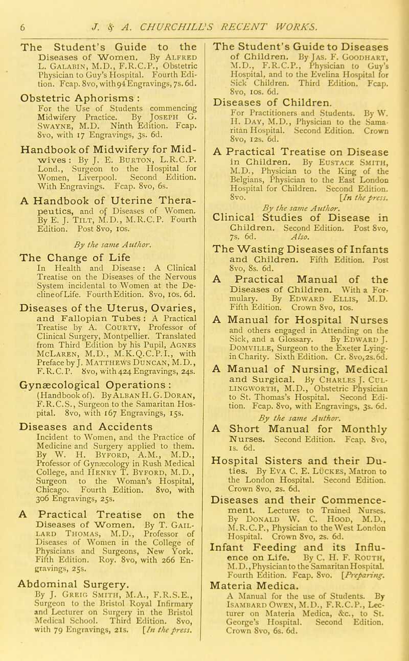 The Student's Guide to the Diseases of Women, By Alfred L. Gai.ahin, M.D., F.R.C.P., Obstetric Physician to Guy's Hospital. Fourth Edi- tion. Fcap. 8vo, with94 Engravings, 7s. 6d. Obstetric Aphorisms : For the Use of Students commencing Midwifery Practice. By Joseph G. SwAYNE, M.D. Ninth Edition. Fcap. 8vo, with 17 Engravings, 3s. 6d. Handbook of Midwifery for Mid- wives : By J. E. Burton, L.R.C.P. Lond., Surgeon to the Hospital for Women, Liverpool. Second Edition. With Engravings. Fcap. 8vo, 6s. A Handbook of Uterine Thera- peutics, and of Diseases of Women. By E. J. Tilt, M.D., M.R.C.P. Fourth Edition. Post Svo, los. By the saute Author. The Change of Life In Health and Disease: A Clinical Treatise on the Diseases of the Nervous System incidental to Women at the De- clineofLife. Fourth Edition. Svo, los. 6d. Diseases of the Uterus, Ovaries, and Fallopian Tubes : A Practical Treatise by A. Courty, Professor of Clinical Surgery, Montpellier. Translated from Third Edition by his Pupil, Agnes McLaren, M.D., M.K.Q.C.P.I., with Preface by J. Matthews Duncan, M.D., F. R. C. P. Svo, with 424 Engravings, 24s. Gynaecological Operations: (Handbookof). ByAlbanH. G. Doran, F.R.C.S., Surgeon to the Samaritan Hos- pital. Svo, with 167 Engravings, iSs. Diseases and Accidents Incident to Women, and the Practice of Medicine and Surgery applied to them. By W. H. Byford, A.M., M.D., Professor of Gyncecology in Rush Medical College, and Henry T. Byford, M.D., Surgeon to the Woman's Hospital, Chicago. Fourth Edition. Svo, with 306 Engravings, 25s. A Practical Treatise on the Diseases of Women. By T. Gail- lard Thomas, M.D., Professor of Diseases of Women in the College of Physicians and Surgeons, New York. Fifth Edition. Roy. Svo, with 266 En- gravings, 25s. Abdominal Surgery. By J. Greio Smith, M.A., F.R.S.E., Surgeon to the Bristol Royal Infirmary and Lecturer on Surgery in the Bristol Medical .School. Third Edition. Svo, with 79 Engravings, 2Is. \ht the press. The Student's Guide to Diseases of Children. ByjAS. F. Goodhart, M.D., F.R.C.P., Physician to Guy's Hospital, and to the Evelina Hospital for Sick Children. Third Edition. Fcap. Svo, I OS. 6d. Diseases of Children. For Practitioners and Students. By W. H. Day, M.D., Physician to the Sama- ritan Hospital. .Second Edition. Crown Svo, I2S. 6d. A Practical Treatise on Disease in Children. By Eustace Smith, M.D., Physician to the King of the Belgians, Physician to the East London Hospital for Children. .Second Edition. Svo. {In tJu press. By the same Author. Clinical Studies of Disease in Children. Second Edition. Post Svo, 7s. 6d. Also. The Wasting Diseases of Infants and Children. Fifth Edition. Post Svo, 8s. 6d. A Practical Manual of the Diseases of Children, With a For- mulary. By Edward Ellis, M.D. Fifth Edition. Crown Svo, los. A Manual for Hospital Nurses and others engaged in Attending on the Sick, and a Glossary'. By Edward J. DoMViLLE, Surgeon to the Exeter L}dng- in Charity. Sixth Edition. Cr. 8vo,2s.6d. A Manual of Nursing, Medical and Surgical. By Charles J. Cul- LINGWORTH, M.D., Obstetric Physician to St. Thomas's Hospital. Second Edi- tion. Fcap. Svo, with Engra\'ings, 3s. 6d. By the same Author: A Short Manual for Monthly Nurses. Second Edition. Fcap. Svo, IS. 6d. Hospital Sisters and their Du- ties. By Eva C. E. Lucres, Matron to the London Hospital. Second Edition. Crown Svo, 2s. 6d. Diseases and their Commence- ment. Lectures to Trained Nurses. By Donald W. C. Hood, M.D., M.R.C.P., Physician to the West London Hospital. Crown Svo, 2s. 6d. Infant Feeding and its Influ- ence on Life. By C. H. F. Routh, M. D. .Physician to the Samaritan Hospital. Fourth Edition. Fcap. Svo. {Preparing. Materia Medica. A Manual for the use of Students. By IsAMBARD Owen, M.D., F.R.C.P., Lec- turer on Materia Medica, &c., to St. George's Hospital. Second Edition. Crown Svo, 6s. 6d.