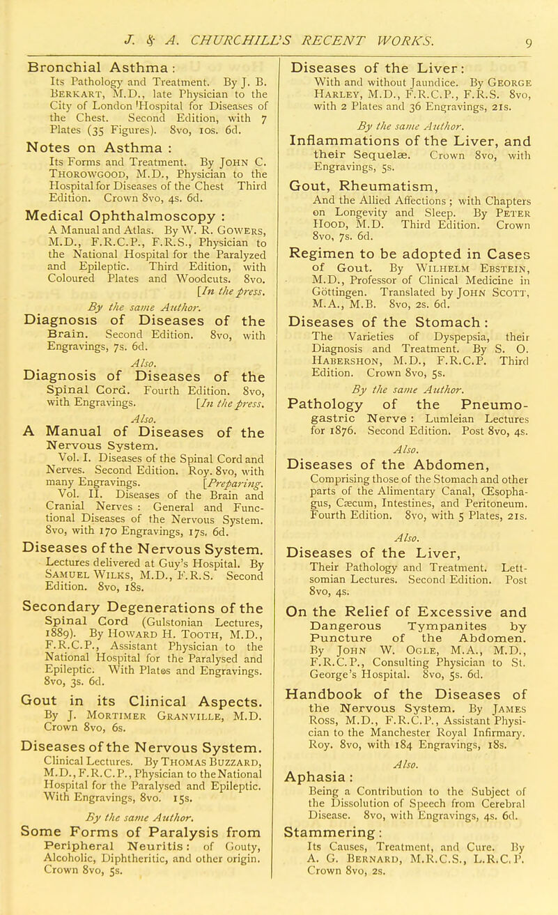 Bronchial Asthma : Its Pathology and Treatment. By J. B. Berkart, M.D., late Physician to the City of London 'Hospital for Diseases of the Chest. Second Edition, with 7 Plates (35 Figures). 8vo, los. 6d. Notes on Asthma : Its Forms and Treatment. By John C. Thorowgood, M.D., Physician to the Plospital for Diseases of the Chest Third Edition. Crown 8vo, 4s. 6d. Medical Ophthalmoscopy : A Manual and Atlas. By W. R. Cowers, M.D., F.R.C.P., F.R.S., Physician to the National Hospital for the Paralyzed and Epileptic. Third Edition, with Coloured Plates and Woodcuts. 8vo. {In the press. By the same Author. Diagnosis of Diseases of the Brain. Second Edition. 8vo, with Engravings, 7s. 6d. Also. Diagnosis of Diseases of the Spinal Cord. Fourth Edition. 8vo, with Engravings. [/« the press. Also. A Manual of Diseases of the Nervous System. Vol. I. Diseases of the Spinal Cord and Nerves. Second Edition. Roy. 8vo, with many Engravings. {Preparing. Vol. II. Diseases of the Brain and Cranial Nerves : General and Func- tional Diseases of the Nervous System. 8vo, with 170 Engravings, 17s, 6d. Diseases of the Nervous System. Lectures delivered at Guy's Hospital. By Samuel WiLKS, M.D., F.R.S. Second Edition. 8vo, i8s. Secondary Degenerations of the Spinal Cord (Gulstonian Lectures, 1889). By Howard H. Tooth, M.D., F.R.C.P., Assistant Physician to the National Hospital for the Paralysed and Epileptic. With Plates and Engravings. 8vo, 3s. 6d. Gout in its Clinical Aspects. By J. Mortimer Granville, M.D. Crown 8vo, 6s. Diseases of the Nervous System. Clinical Lectures. By Thomas Buzzard, M. D., F. R. C. P., Physician to the National Hospital for the Paralysed and Epileptic. With Engravings, 8vo. 15s. By the same Author, Some Forms of Paralysis from Peripheral Neuritis: of Gouty, Alcoholic, Diphtheritic, and other origin. Crown 8vo, 55. Diseases of the Liver: With and without Jaundice. By George Harley, M.D., F.R.C.P., F.R.S. 8vo, with 2 Plates and 36 Engravings, 21s. By the same Author. Inflammations of the Liver, and their Sequelae. Crown 8vo, with Engravings, ss. Gout, Rheumatism, And the Allied Affections ; with Chapters on Longevity and Sleep. By Peter Hood, M.D. Third Edition. Crown 8vo, 7s. 6d. Regimen to be adopted in Cases of Gout. By Wilhelm Ebstein, M.D., Professor of Clinical Medicine in Gottingen. Translated by John Scott, M.A., M.B. 8vo, 2s. 6d. Diseases of the Stomach : The Varieties of Dyspepsia, their Diagnosis and Treatment. By S. O. Habershon, M.D., F.R.C.P. Third Edition. Crown 8vo, 5s. By the same Author. Pathology of the Pneumo- gastric Nerve : Lumleian Lectures for 1876. Second Edition. Post 8vo, 4s. Also. Diseases of the Abdomen, Comprising those of the Stomach and other parts of the Alimentary Canal, CEsopha- gus, Csecum, Intestines, and Peritoneum. Fourth Edition. 8vo, with 5 Plates, 21s. Also. Diseases of the Liver, Their Pathology and Treatment. Lett- somian Lectures. Second Edition. Post 8vo, 4s. On the Relief of Excessive and Dangerous Tympanites by Puncture of the Abdomen. By John W. Ogle, M.A., M.D., F.R.C.P., Consulting Physician to St. George's Hospital. 8vo, 5s. 6d. Handbook of the Diseases of the Nervous System. By James Ross, M.D., F.R.C.P., Assistant Physi- cian to the Manchester Royal Infirmary. Roy. 8vo, with 184 Engravings, i8s. Also. Aphasia: Being a Contribution to the Subject of the Dissolution of Speech from Cerebral Disease. 8vo, with Engravings, 4s. 6d. Stammering: Its Causes, Treatment, and Cure. ]?y A. G. Bernard, M.R.C.S., L.R.C, P. Crown 8vo, 2s.