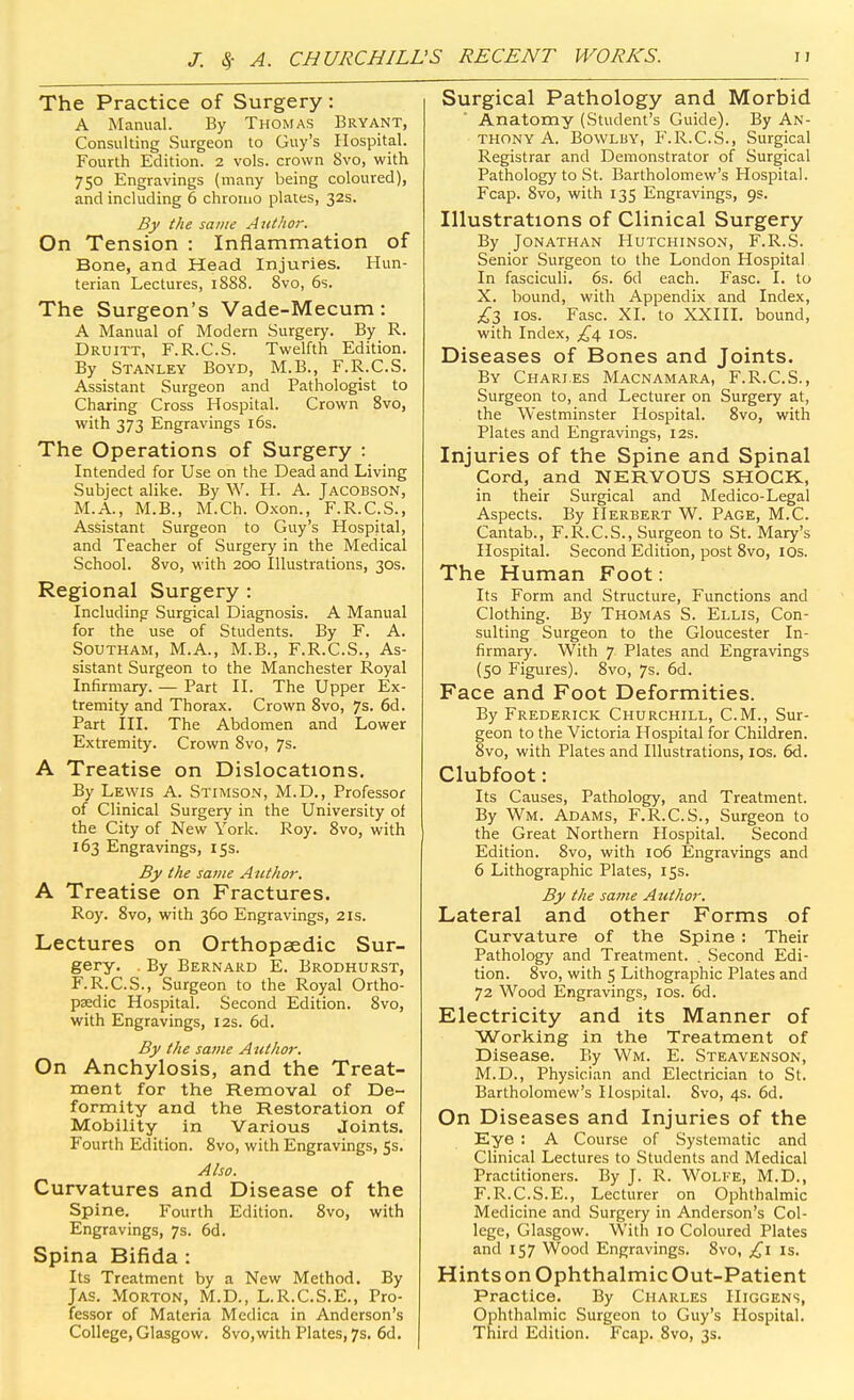 The Practice of Surgery: A Manual. By THONfAS Bryant, Consulting Surgeon to Guy's Hospital. Fourth Edition. 2 vols, crown 8vo, with 750 Engravings (many being coloured), and including 6 chromo plates, 32s. By the same AutJior. On Tension : Inflammation of Bone, and Head Injuries. Hun- terian Lectures, 1S88. Svo, 6s. The Surgeon's Vade-Mecum: A Manual of Modern Surgery. By R. Druitt, F.R.C.S. Twelfth Edition. By Stanley Boyd, M.B., F.R.C.S. Assistant Surgeon and Pathologist to Charing Cross Hospital. Crown Svo, with 373 Engravings 16s. The Operations of Surgery : Intended for Use on the Dead and Living Subject alike. By W. H. A. Jacobson, M.A., M.B., M.Ch. Oxon., F.R.C.S., Assistant Surgeon to Guy's Hospital, and Teacher of Surgery in the Medical School. Svo, with 200 Illustrations, 30s. Regional Surgery : Including Surgical Diagnosis. A Manual for the use of Students. By F. A. Southam, M.A., M.B., F.R.C.S., As- sistant Surgeon to the Manchester Royal Infirmary. — Part II. The Upper Ex- tremity and Thorax. Crown Svo, 7s. 6d. Part III. The Abdomen and Lower Extremity. Crown Svo, 7s. A Treatise on Dislocations. By Lewis A. Stimson, M.D., Professor of Clinical Surgery in the University of the City of New York. Roy. Svo, with 163 Engravings, 15s. By the same Author. A Treatise on Fractures. Roy. Svo, with 360 Engravings, 2is. Lectures on Orthopaedic Sur- gery. By Bernard E. Brodhurst, F.R.C.S., Surgeon to the Royal Ortho- paedic Hospital. Second Edition. Svo, with Engravings, 12s. 6d. By the same A tithor. On Anchylosis, and the Treat- ment for the Removal of De- formity and the Restoration of Mobility in Various Joints. Fourth Edition. Svo, with Engravings, 5s. Also. Curvatures and Disease of the Spine. Fourth Edition. Svo, with Engravings, 7s. 6d. Spina Bifida : Its Treatment by a New Method, By Jas. Morton, M.D., L.R.C.S.E., Pro- fessor of Materia Medica in Anderson's College, Glasgow. Svo,with Plates, 7s. 6d. Surgical Pathology and Morbid Anatomy (Student's Guide). By An- thony A. BowLBY, F.R.C.S., Surgical Registrar and Demonstrator of Surgical Pathology to St. Bartholomew's Hospital. Fcap. Svo, with 135 Engravings, 9s. Illustrations of Clinical Surgery By Jonathan Hutchinson, F.R.S. Senior Surgeon to the London Hospital In fasciculi. 6s. 6d each. Fasc. I. to X. bound, with Appendix and Index, £Z los. Fasc. XI. to XXIII. bound, with Index, £\ los. Diseases of Bones and Joints. By Chari.es Macnamara, F.R.C.S., Surgeon to, and Lecturer on Surgery at, the Westminster Hospital. Svo, with Plates and Engravings, 12s. Injuries of the Spine and Spinal Cord, and NERVOUS SHOCK, in their Surgical and Medico-Legal Aspects. By Herbert W. Page, M.C. Cantab., F.R.C.S., Surgeon to St. Mary's Hospital. Second Edition, post Svo, lOs. The Human Foot: Its Form and Structure, Functions and Clothing. By Thomas S. Ellis, Con- sulting Surgeon to the Gloucester In- firmary. With 7 Plates and Engravings (50 Figures). Svo, 7s. 6d. Face and Foot Deformities. By Frederick Churchill, CM., Sur- geon to the Victoria Hospital for Children. Svo, with Plates and Illustrations, los. 6d. Clubfoot: Its Causes, Pathology, and Treatment. By Wm. Adams, F.R.C.S., Surgeon to the Great Northern Hospital. Second Edition. Svo, with 106 Engravings and 6 Lithographic Plates, 15s. By the same Author. Lateral and other Forms of Curvature of the Spine : Their Pathology and Treatment. . Second Edi- tion. Svo, with 5 Lithographic Plates and 72 Wood Engravings, los. 6d. Electricity and its Manner of Working in the Treatment of Disease. By Wm. E. Steavenson, M.D., Physician and Electrician to St. Bartholomew's Hospital. Svo, 4s. 6d. On Diseases and Injuries of the Eye : A Course of Systematic and Clinical Lectures to Students and Medical Practitioners. By J. R. Wolfe, M.D., F.R.C.S.E., Lecturer on Ophthalmic Medicine and Surgery in Anderson's Col- lege, Glasgow. With 10 Coloured Plates and 157 Wood Engravings. Svo, £\ is. Hints on Ophthalmic Out-Patient Practice. By Charles IIiggens, Ophthalmic Surgeon to Guy's Hospital. Third Edition. Fcap. Svo, 3s.