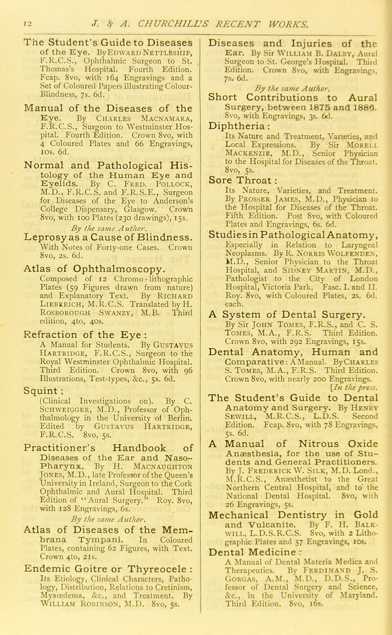 The Student's Guide to Diseases of the Eye. ByEmvARi) Nettleship, K.R.C.S., Ophlhalmic Surgeon to St. Thomas's Hospital. Fourth Edition. Fcap. 8vo, with 164 Engravings and a Set of Coloured Papers illustrating Colour- Blindness, 7s. 6d. Manual of the Diseases of the Eye. By Charles Macnamara, F.R.C.S., Surgeon to Westminster Hos- pital. Fourth Edition. Crown 8vo, with 4 Coloured Plates and 66 Engravings, lOs. 6d. Normal and Pathological His- tology of the Human Eye and Eyelids. By C. Fred. Pollock, M.D., F.R.C.S. and F.R.S.E., Surgeon for Diseases of the Eye to Anderson's College Dispensary, Glasgow. Crown 8vo, with 100 Plates (230 drawings), 15s. By the same A tithor. Leprosy as a Cause of Blindness. With Notes of Forty-one Cases. Crown 8vo, 2s. 6d. Atlas of Ophthalmoscopy. Composed of 12 Chromo - lithographic Plates {59 Figures drawn from nature) and Explanatory Text. By Richard L1EBE.EICH, M.R.C.S. Translated by H. Rosborough Swanzy, M.B. Third edition, 4to, 40s. Refraction of the Eye : A Manual for Students. By GusTAVUS Hartridge, F.R.C.S., Surgeon to the Royal Westminster Ophthalmic Hospital. Third Edition. Crown 8vo, with 96 Illustrations, Test-types, &c., 5s. 6d. Squint; (Clinical Investigations on). By C. Schweigger, M.D., Professor of Oph- thalmology in the University of Berlin. Edited by Gustavus Hartridge, F.R.C.S. 8vo, 5s. Practitioner's Handbook of Diseases of the Ear and Naso- pharynx. By H. Macnaughton Jones, M.D., late Professor of the Queen's University in Ireland, Surgeon to the Cork Ophthalmic and Aural Hospital. Third Edition of Aural Surgery. Roy. 8vo, with 128 Engravings, 6s. By the same Author. Atlas of Diseases of the Mem- brana Tympani. In Coloured Plates, containing 62 Figures, with Text, Crown 4to, 21s. Endemic Goitre or Thyreocele : Its Etiology, Clinical Characters, Patho- logy, Distribution, Relations to Cretinism, Myxoedcma, &c., and Treatment. By William Rohin.son, M.D. 8vo, 5s. Diseases and Injuries of the Ear, By Sir William B. Dalby, Aural Surgeon to St. George's Hospital, Third Edition. Crown 8vo, with Engravings, 7s, 6d. By the same A uthor. Short Contributions to Aural Surgery, between 1875 and 1886. 8vo, with Engravings, 3s. 6d. Diphtheria: Its Nature and Treatment, Varieties, and Local Expressions. By Sir Morell Mackenzie, M.D., Senior Physician to the Hospital for Diseases of the Throat. 8vo, 5s. Sore Throat: Its Nature, Varieties, and Treatment. By Prosser James, M.D., Physician to the Hospital for Diseases of the Throat. Fifth Edition. Post 8vo, with Coloured Plates and Engravings, 6s. 6d. Studiesin Pathological Anatomy, Especially in Relation to Laryngeal Neoplasms. By R. NoRRis Wolfenden, M.D., Senior Physician to the Throat Hospital, and Sidney Martin, M.D., Pathologist to the City of London Hospital, Victoria Park. Fasc. I. and II. Roy. 8vo, with Coloured Plates, 2s. 6d. each. A System of Dental Surgery. By Sir John Tomes, F.R.S., and C. S. Tomes, M.A., F.R.S. Third Edition. Crown 8vo, with 292 Engravings, 15s. Dental Anatomy, Human and Comparative: A Manual. ByCHARLES S. Tomes, M.A., F.R.S. Third Edition. Crown 8vo, with nearly 200 Engravings. \In the press. The Student's Guide to Dental Anatomy and Surgery. By Henry Sewill, M.R.C.S., L.D.S. Second Edition. Fcap. 8vo, with 78 Engra\4ngs, 5s. 6d. A Manual of Nitrous Oxide Anaesthesia, for the use of Stu- dents and General Practitioners. By J. Frederick W. Silk, M.D. Lond., M.R.C.S., Anaesthetist to the Great Northern Central Hospital, and to the National Dental Hospital. 8vo, with 26 Engravings, 5s. Mechanical Dentistry in Gold and Vulcanite. By F. II. Balk- will, L.D.S.R.C.S. Svo, with 2 Litho- graphic Plates and 57 Engravings, ICS, Dental Medicine : A Manual of Dental Materia Medica and Therapeutics. By Ferdinand J. S. Gorgas, A.m., M.D., D.D.S., Pro- fessor of Dental Surgery and Science, &c., in the University of Maryland. Third Edition. Svo, i6s.