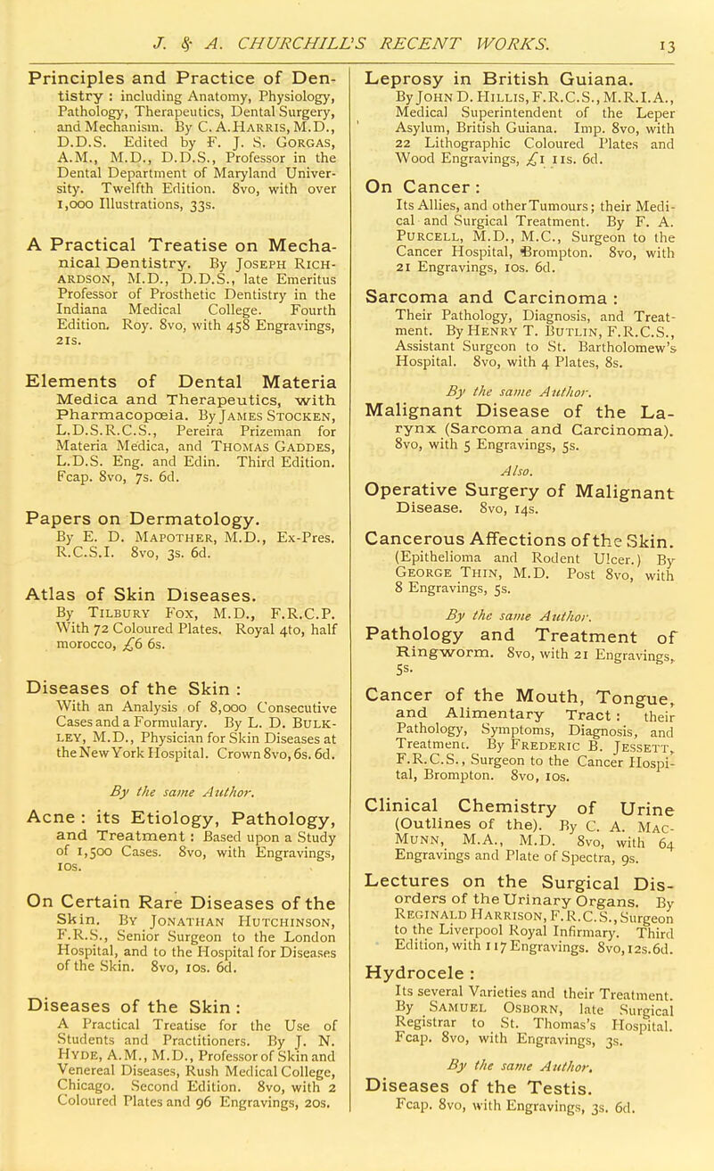 Principles and Practice of Den- tistry : including Anatomy, Physiology, Pathology, Therapeutics, Dental Surgery, and Mechanism. By C. A.Harris, M.D., D.D.S. Edited by F. J. S. GORGAS, A.M., M.D., D.D.S., Professor in the Dental Department of Maryland Univer- sity. Twelfth Edition. 8vo, with over 1,000 Illustrations, 33s. A Practical Treatise on Mecha- nical Dentistry. By Joseph Rich- ardson, M.D., D.D.S., late Emeritus Professor of Prosthetic Dentistry in the Indiana Medical College. Fourth Edition. Roy. 8vo, with 458 Engravings, 2IS. Elements of Dental Materia Medica and Therapeutics, with Pharmacopoeia. By James Stocken, L.D.S.R.C.S., Pereira Prizeman for Materia Medica, and Thomas Gaddes, L.D.S. Eng. and Edin. Third Edition. Fcap. 8vo, 7s. 6d. Papers on Dermatology. By E. D. Mapother, M.D., Ex-Pres. R.C.S.I. Svo, 3s. 6d. Atlas of Skin Diseases. By Tilbury Fox, M.D., F.R.C.P. With 72 Coloured Plates. Royal 4to, half morocco, £6 6s. Diseases of the Skin : With an Analysis of 8,000 Consecutive Cases and a Formulary. By L. D. Bulk- ley, M.D., Physician for Skin Diseases at the New York Hospital. Crown8vo,6s. 6d. By I he same Author. Acne : its Etiology, Pathology, and Treatment: Based upon a Study of 1,500 Cases. 8vo, with Engravings, I OS. On Certain Rare Diseases of the Skin. By Jonathan Hutchinson, F.R.S., Senior Surgeon to the London Hospital, and to the Hospital for Diseases of the Skin. 8vo, los. 6d. Diseases of the Skin : A Practical Treatise for the Use of Students and Practitioners. By J. N. Hyde, A.M., M.D., Professor of Skin and Venereal Diseases, Rush Medical College, Chicago. Second Edition. Svo, with 2 Coloured Plates and 96 Engravings, 20s. Leprosy in British Guiana. By John D. Hillis, F.R.C.S., M.R.I.A., Medical Superintendent of the Leper Asylum, British Guiana. Imp. Svo, with 22 Lithographic Coloured Plates and Wood Engravings, us. 6d. On Cancer: Its Allies, and other Tumours; their Medi- cal and Surgical Treatment. By F. A. PuRCELL, M.D., M.C., Surgeon to the Cancer Hospital, ^Brompton. Svo, with 21 Engravings, los. 6d. Sarcoma and Carcinoma : Their Pathology, Diagnosis, and Treat- ment. By Henry T. BuTLiN, F.R.C.S., Assistant Surgeon to St. Bartholomew's Hospital. Svo, with 4 Plates, Ss. By the same Atcthor. Malignant Disease of the La- rynx (Sarcoma and Carcinoma). Svo, with 5 Engravings, 5s. Also. Operative Surgery of Malignant Disease. Svo, 14s. Cancerous AflFections of the Skin. (Epithelioma and Rodent Ulcer.) By George Thin, M.D. Post Svo, with S Engravings, 5s. By the same Ant hoi-. Pathology and Treatment of Ringworm. Svo, with 21 Engravings,. Cancer of the Mouth, Tongue, and Alimentary Tract: their Pathology, Symptoms, Diagnosis, and Treatment. By Frederic B. Jessett,. F.R.C.S., Surgeon to the Cancer Hospi- tal, Brompton. Svo, los. Clinical Chemistry of Urine (Outlines of the). By C. A. Mac- Munn, M.A., M.D. Svo, with 64 Engravings and Plate of Spectra, 9s. Lectures on the Surgical Dis- orders of the Urinary Organs. By Reginald Harrison, F. R. C. S., Surgeon to the Liverpool Royal Infirmary. Third Edition, with 117 Engravings. Svo, 12s.6d. Hydrocele : Its several Varieties and their Treatment. By Samuel Osborn, late Surgical Registrar to St. Thomas's Hospital. Fcap. Svo, with Engravings, 3s. By the same Author. Diseases of the Testis. Fcap. Svo, with Engravings, 3s. 6d.
