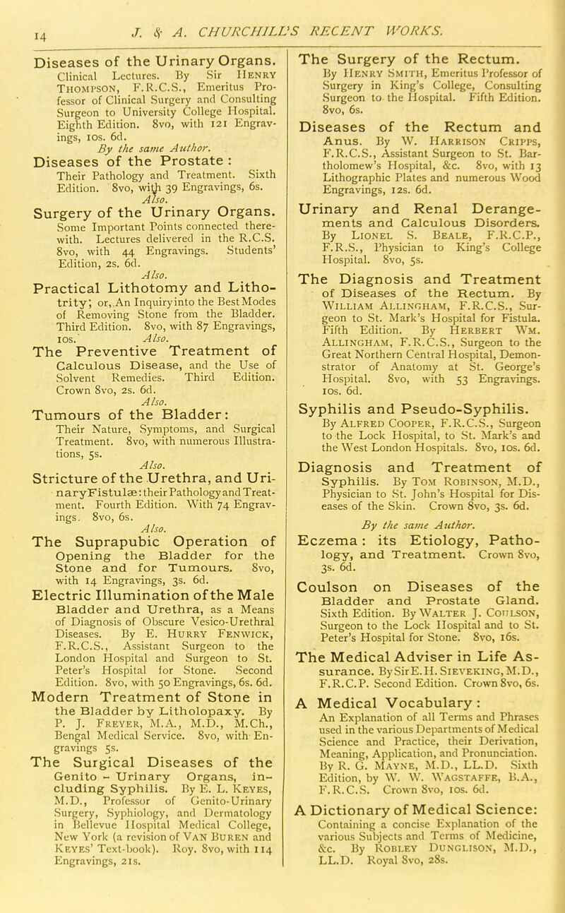 Diseases of the Urinary Organs. Clinical Lectures. By Sir Henry Thompson, F.R.C.S., Emeritus Pro- fessor of Clinical Surgery and Consulting Surgeon to University College Hospital. Eighth Edition. 8vo, with 121 Engrav- ings, ICS. 6d. By the same Author. Diseases of the Prostate : Their Pathology and Treatment. Sixth Edition. 8vo, wi^Ji 39 Engravings, 6s. Also. Surgery of the Urinary Organs. Some Important Points connected there- with. Lectures delivered in the R.C.S. 8vo, with 44 Engravings. Students' Edition, 2s. 6d. Also. Practical Lithotomy and Litho- trity; or, An Inquiry into the Best Modes of Removing Stone from the Bladder. Third Edition. 8vo, with 87 Engravings, ICS. Also. The Preventive Treatment of Calculous Disease, and the Use of Solvent Remedies. Third Edition. Crown 8vo, 2s. 6d. Also. Tumours of the Bladder: Their Nature, Symptoms, and Surgical Treatment. 8vo, with numerous Illustra- tions, 5s. Also. Stricture of the Urethra, and Uri- n ary F is tulae: their Pathology and Treat- ment. Fourth Edition. With 74 Engrav- ings, 8vo, 6s. Also. The Suprapubic Operation of Opening the Bladder for the Stone and for Tumours. 8vo, with 14 Engravings, 3s. 6d. Electric Illumination of the Male Bladder and Urethra, as a Means of Diagnosis of Obscure Vesico-Urethral Diseases. By E. Hurry Fenvvick, F.R.C.S., Assistant Surgeon to the London Hospital and Surgeon to St. Peter's Hospital for Stone. Second Edition. 8vo, with 50 Engravings, 6s. 6d. Modern Treatment of Stone in the Bladder by Litholopaxy. By P. J. Freyer, M.A., M.D., M.Ch., Bengal Medical Service. 8vo, with- En- gravings Ss. The Surgical Diseases of the Genito - Urinary Organs, in- cluding Syphilis, By E. L. Keyes, M.D., Professor of Genito-Urinary .Surgery, Syphiology, and Dermatology in Bellevue Hospital Medical College, New York (a revision of Van Buren and Keyes' Text-book). Roy. 8vo, with 114 Engravings, 21s. The Surgery of the Rectum. By Henry Smith, Emeritus Professor of Surgery in King's College, Consulting .Surgeon to the Hospital. Fifth Edition. 8vo, 6s. Diseases of the Rectum and Anus. By W. Harrison Cripps, P'.R.C.S., Assistant Surgeon to .St. Bar- tholomew's Hospital, &c. 8vo, with 13 Lithographic Plates and numerous Wood Engravings, 12s. 6d. Urinary and Renal Derange- ments and Calculous Disorders. By Lionel S. Beale, F.R.C.P., F.R.S., Physician to King's College Hospital. 8vo, 5s. The Diagnosis and Treatment of Diseases of the Rectum. By William Allinoham, F.R.C.S., Sur- geon to St. Mark's Hospital for Fistula. Fifth Edition. By Herbert Wm. Allingham, F.R.C.S., Surgeon to the Great Northern Central Plospital, Demon- strator of Anatomy at St. George's Hospital. Svo, with 53 Engravings, los. 6d. Syphilis and Pseudo-Syphilis. By Alfred Cooper, F.R.C.S., Surgeon to the Lock Hospital, to St. Mark's and the West London Hospitals. Svo, los. 6d. Diagnosis and Treatment of Syphilis. By Tom Robinson, M.D., Physician to St. John's Hospital for Dis- eases of the Skin. Crown Svo, 3s. 6d. By the same Ant ho?: Eczema: its Etiology, Patho- logy, and Treatment. Crown Svo, 3s. 6d. Coulson on Diseases of the Bladder and Prostate Gland. Sixth Edition. By Walter J. Coui^ON, Surgeon to the Lock Hospital and to St. Peter's Hospital for Stone. Svo, 16s. The Medical Adviser in Life As- surance. BySirE.H.SiEVEKiNG,M.D., F.R.C.P. Second Edition. Crown Svo, 6s. A Medical Vocabulary : An Explanation of all Terms and Phrases used in the various Departments of Medical Science and Pr.ictice, their Derivation, Meaning, Application, and Pronunciation. By R. G. Mayne, M.D., LL.D. Sixth Edition, by W. W. Wagstaffe, B.A., F.R.C.S. Crown Svo, los. 6d. A Dictionary of Medical Science: Containing a concise Exjilanation of the various Subjects and Terms of Medicine, &c. By ROBLEY Dunglison, M.D., LL.D. Royal Svo, 2Ss.