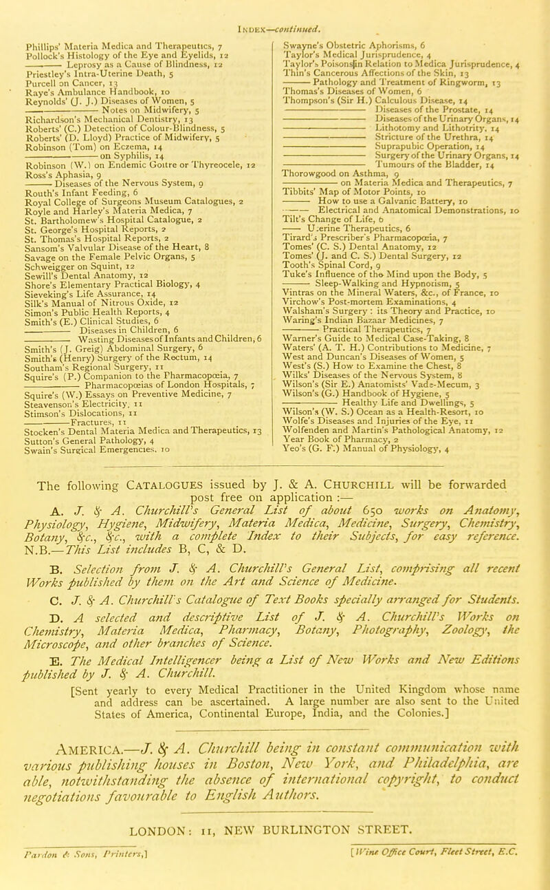 IN DEX—continued. Phillips' Materia Medica and Therapeutics, 7 Pollock's Histology of the Eye and Eyelids, 12 Leprosy as a Cause of Blindness, 12 Priestley's Intra-Uterine Death, 5 Purcell on Cancer, 13 Raye's Ambulance Handbook, 10 Reynolds' (J. J.) Diseases of Women, 5 — Notes on Midwifery, 5 Richardson's Mechanical Dentistry, 13 Roberts' (C.) Detection of Colour-Blindness, 5 Roberts' (D. Lloyd) Practice of Midwifery, 5 Robinson (Tom) on Eczema, 14 on Syphilis, 14 Robinson (W.l on Endemic Goitre or Thyreocele, 12 Ross's Aphasia, 9 Diseases of the Nervous System, o Routh's Infant Feeding, 6 Royal College of Surgeons Museum Catalogues, 2 Royle and Harley's Materia Medica, 7 St. Bartholomew's Hospital Catalogue, 2 St. George's Hospital Reports, 2 St. Thomas's Hospital Reports, 2 Sansom's Valvular Disease of the Heart, 8 Savage on the Female Pelvic Organs, 5 Schweigger on Squint, 12 Sewill's Dental Anatomy, 12 Shore's Elementary Practical Biology, 4 Sieveking's Life Assurance, 14 Silk's Manual of Nitrous Oxide, 12 Simon's Public Health Reports, 4 Smith's (E.) Clinical Studies, 6 Diseases in Children, 6 Wasting Diseasesof Infants and Children, 6 Smith's (J. Greig) Abdominal Surgery, 6 Smith's (Henr>') Surgery of the Rectum, 14 Southam's Regional Surgery, 11 Squire's (P.) Companion to the Pharmacopoeia, 7 Pharmacopoeias of London Hospitals, ; Squire's (W.) Essays on Preventive Medicine, 7 Steavenson's Electricity, n Stimson's Dislocations, 11 Fractures, 11 Stocken's Dental Materia Medica and Therapeutics, 13 Sutton's General Pathology, 4 Swain's Surgical Emergencies. 10 Swayne's Obstetric Aphorisms, 6 Taylor's Medical Jurisprudence, 4 Taylor's Poisonsjin Relation to Medica Jurisprudence, 4 Thin's Cancerous Affections of the Skin, 13 Pathology and Treatment of Ringworm, 13 Thomas's Diseases of Women, 6 Thompson's (Sir H.) Calculous Disease, 14 Diseases of the Prostate, 14 Diseasesof the Urinary Organs, 14 ■ —- Lithotomy and Lithotrity. 14 .Stricture of the Urethra, 14 Suprapubic Operation, 14 Surgery of the Urinary Organs, 14 Tumours of the Bladder, 14 Thorowgood on Asthma, 9 on Materia Medica and Therapeutics, 7 Tibbits' Map of Motor Points, 10 How to use a Galvanic Battery, 10 Electrical and Anatomical Demonstrations, 10 Tilt's Change of Life, b U;erine Therapeutics, 6 Tirard'j Prescriber's Pharmacopoeia, 7 Tomes' (C. S.) Dental Anatomy, 12 Tomes' (J. and C. S.) Dental Surgery, 12 Tooth's Spinal Cord, 9 Tuke's Influence of th» Mind upon the Body, 5 — Sleep-Walking and Hypnotism, 5 Vintras on the Mineral Waters, &c., of France, 10 Virchow's Post-mortem Examinations, 4 Walsham's Surgery : its Theory and Practice, 10 Waring's Indian Bazaar Medicines, 7 Practical Therapeutics, 7 Warner's Guide to Medical Case-Taking, 8 Waters' (A. T. H.) Contributions to Medicine, 7 West and Duncan's Diseases of Women, 5 West's (S.) How to Examine the Chest, 8 Wilks' Diseases of the Nervous System, B Wilson's (Sir E.) Anatomists' Vads-Mecum, 3 Wilson's (G.) Handbook of Hygiene, 5 Healthy Life and Dwellings, 5 Wilson's (W. S.) Ocean as a Health-Resort, 10 Wolfe's Diseases and Injuries of the Eye, 11 Wolfenden and Martin's Pathological Anatomy, 12 Year Book of Pharmacy, 2 Yeo's (G. F;) Manual of Physiology', 4 The following CATALOGUES issued by J. & A. Churchill will be forwarded post free on application :— A. J. i^' A. ChurchilVs General List of about 650 works on Atiatotny, Physiology, Hygiejte, Midwifery, Materia Medica, Medici fie, Surgery, Chemistry, Botany, Sfc, ^'c, with a complete Index to their Subjects, for easy reference. N.B.—77zzj List includes B, C, & D. B. Selection from J. ^ A. ChurchilPs Ge?ieral List, comprising all recent Works published by titem on the Art and Scie?tce of Medicine. C. J. 4' A. Churchill's Catalogue of Text Books specially aj-ranged for Students. D. A selected and descriptive List of J. ^- A. ChurchilVs Works on Chemistry, Materia Medica, Pharmacy, Bota7iy, Photography, Zoology, the Microscope, and other branches of Science. E. The Medical Intelligencer being a List of New Works and New Editions published by J. 8^- A. Churchill. [Sent yearly to every Medical Practitioner in the United Kingdom whose name and address can be ascertained. A large number are also sent to the United States of America, Continental Europe, India, and the Colonies.] America.—J. A. Churchill being in constant cominunication with various publishing houses in Boston, Nezv Yo}-k, and Philadelphia, are able, notivitJistanding the absence of international copyright, to conduct negotiations favourable to English Authors. LONDON: II, NEW BURLINGTON STREET. Piiidon /: Sons, I'rintcrs,\ [ WiTit. Office Court, Fleet Street, E.C.