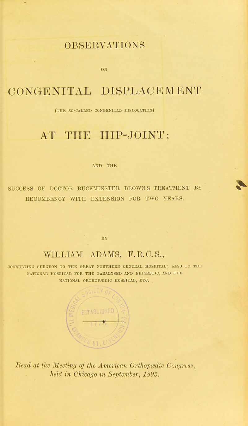 OBSERVATIONS ON CONGENITAL DISPLACEMENT (the so-called congenital dislocation) AT THE HIP-JOINT; AND THE SUCCESS OF DOCTOK BUCKMINSTER BEOWNS TREATMENT BY EECUMBENCY WITH EXTENSION FOR TWO YEARS. BY WILLIAM ADAMS, F.K.G.S., CONSULTING SURGEON TO THE GEEAT NOETHEEN CENTEAL HOSPITAL; ALSO TO THE NATIONAL HOSPITAL FOR THIS PAEALTSED AND EPILEPTIC, AND THE NATIONAL OETHOPiEDIC HOSPITAL, ETC. Head at the Meeting of the American Orthoimdic Congress, held in Chicago in September, 1895.