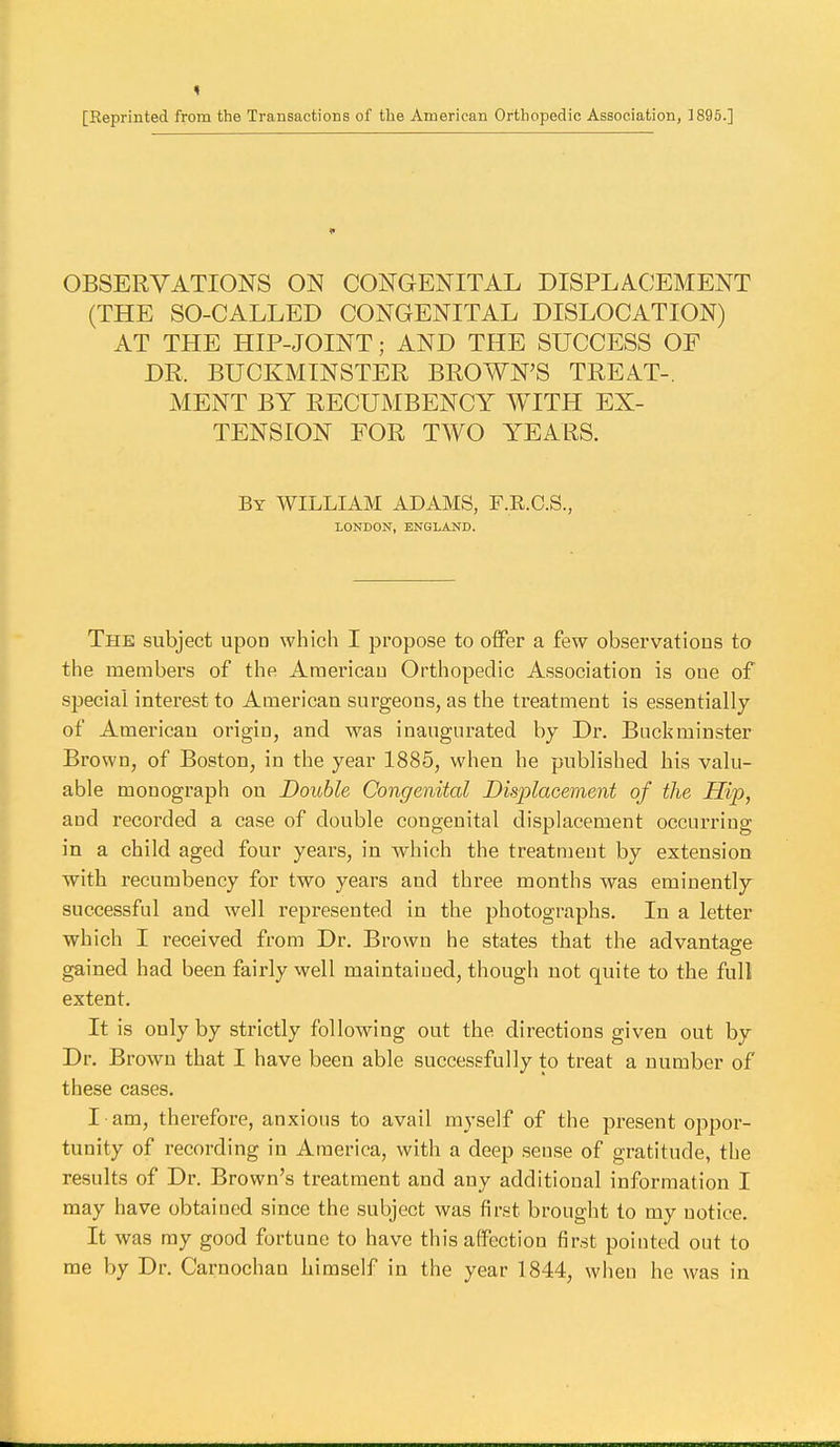 [Reprinted from the Transactions of the American Orthopedic Association, 1895.] OBSERVATIONS ON CONGENITAL DISPLACEMENT (THE SO-CALLED CONGENITAL DISLOCATION) AT THE HIP-JOINT; AND THE SUCCESS OF DR. BUCKMINSTER BROWN'S TREAT-. MENT BY RECUMBENCY WITH EX- TENSION FOR TWO YEARS. By WILLIAM ADAMS, F.R.C.S., LONDON, ENGLAND. The subject upon which I propose to oiFer a few observations to the members of the American Orthopedic Association is one of special interest to American surgeons, as the treatment is essentially of American origin, and was inaugurated by Dr. Buckminster Brown, of Boston, in the year 1885, when he published his valu- able monograph on Double Congenital Displacement of the Hip, and recorded a case of double congenital displacement occurring in a child aged four years, in which the treatment by extension with recumbency for two years and three months was eminently successful and well represented in the photographs. In a letter which I received from Dr. Brown he states that the advantage gained had been fairly well maintained, though not quite to the full extent. It is only by strictly following out the directions given out by Dr. Brown that I have been able successfully to treat a number of these cases. I am, therefore, anxious to avail myself of the present oppor- tunity of recording in America, with a deep .sense of gratitude, the results of Dr. Brown's treatment and any additional information I may have obtainojd since the subject was finst brought to my notice. It was ray good fortune to have this affection first pointed out to me by Dr. Carnochan himself in the year 1844, when he was in