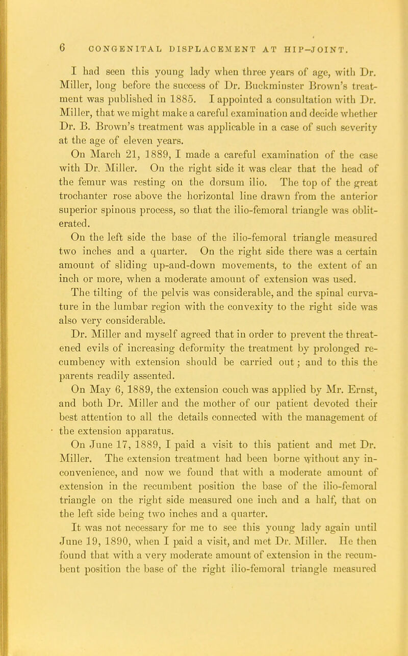 I had seen this young lady when three years of age, with Dr. Miller, long before the success of Dr. Buckminster Brown's treat- ment was published in 1885. I appointed a consultation with Dr. Miller, that we might make a careful examination and decide whether Dr. B. Brown's treatment was applicable in a case of such severity at the age of eleven years. On March 21, 1889, I made a careful examination of the case with Dr. Miller. On the right side it was clear that the head of the femur was resting on the dorsum ilio. The top of the great trochanter rose above the horizontal line drawn from the anterior superior spinous process, so that the ilio-femoral triangle was oblit- erated. On the left side the base of the ilio-feraoral triangle measured two inches and a quarter. On the right side there was a certain amount of sliding up-and-down movements, to the extent of an inch or more, when a moderate amount of extension was used. The tilting of the pelvis was considerable, and the sjDinal curva- ture in the lumbar region with the convexity to the right side was also very considerable. Dr. Miller and myself agreed that in order to prevent the threat- ened evils of increasing deformity the treatment by prolonged re- cumbency with extension should be carried out; and to this the parents readily assented. On May 6, 1889, the extension couch was applied by Mr. Ernst, and both Dr. Miller and the mother of our patient devoted their best attention to all the details connected with the management of the extension apparatus. On June 17, 1889, I paid a visit to this patient and met Dr. Miller. The extension treatment had been borne without any in- convenience, and now we found that with a moderate amount of extension in the recumbent position the base of the ilio-femoral triangle on the right side measured one inch and a half, that on the left side being two inches and a quarter. It was not necessary for me to see this young lady again until June 19, 1890, when I paid a visit, and met Dr. Miller. He then found that with a very moderate amount of extension in the recum- bent position the base of the right ilio-femoral triangle measured