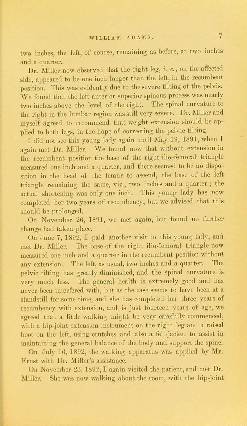 two inches, the left, of course, remaining as before, at two inches and a quarter. Dr. Miller now observed that the right leg, i. e., on the affected side, appeared to be one inch longer than the left, in the recumbent position. This was evidently due to the severe tilting of the pelvis. We found that the left anterior superior spinous process was nearly two inches above the level of the right. The spinal curvature to the right in the lumbar region was still very severe. Dr. Miller and myself agreed to recommend that weight extension should be ap- plied to both legs, in the hope of correcting the pelvic tilting. I did not see this young lady again until May 19, 1891, when I ao-ain met Dr. Miller. We found now that without extension in the recumbent position the base of the right ilio-femoral triangle measured one inch and a quarter, and there seemed to be no dispo- sition in the head of the femur to ascend, the base of the left triangle remaining the same, viz., two inches and a quarter ; the actual shortening was only one inch. This youug lady has now completed her two years of recumbency, but we advised that this should be prolonged. On November 26, 1891, we met again, but found no further change had taken place. On June 7, 1892, I paid another visit to this youug lady, and met Dr. Miller. The base of the right ilio-femoral triangle now measured one inch and a quarter in the recumbent position without any extension. The left, as usual, two inches and a quarter. The pelvic tilting has greatly diminished, and the spinal curvature is very much less. The general health is extremely good and haa never been interfered with, but as the case seems to have been at a standstill for some time, and she has completed her three years of recumbency with extension, and is just fourteen years of age, we agi-eed that a little walking might be very carefully commenced, with a hip-joint extension instrument on the right leg and a raised boot on the left, using crutches and also a felt-jacket to assist in maintaining the general balance of the body and support the spine. On July l(j, 1892, the walking apparatus was applied by Mr. Ernst with Dr. Miller's assistance. On November 23,1892,1 again visited the patient, and met Dr. Miller. She was now walking about the room, with the hip-joint