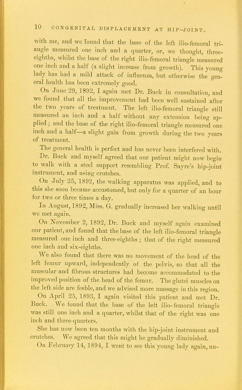 with me, and we found that the base of the left ilio-femoral tri- angle measured one inch and a quarter, or, we thought, three- eigliths, whilst tlie base of the right ilio-femoral triangle measured one inch and a half (a slight increase from growth). This young lady has had a mild attack of influenza, but otherwise the gen- eral health has been extremely good. On June 29, 1892, I again met Dr. Buck in consultation, and we found that all the improvement had been well sustained after the two years of treatment. The left ilio-femoral triangle still measured an inch and a half without any extension being ap- plied ; aud the base of the right ilio-femoral triangle measured one inch and a half—a slight gain from growth during the two years of treatment. The general health is perfect and has never been interfered with. Dr. Buck and myself agreed that our patient might now begin to walk with a steel support resembling Prof. Sayre's hip-joint instrument, and using crutches. On July 25, 1892, the walking apj^aratus was applied, and to this she soon became accustomed, but only for a quarter of an hour for two or three times a day. In August, 1892, Miss. G. gradually increased her walking until we met again. On November 2, 1892, Dr. Buck and myself again examined our patient, and found that the base of the left ilio-femoral triangle measured one inch and three-eighths ; that of the right measured one inch and six-eis;hths. We also found that there was no movement of the head of the left femur upward, independently of the pelvis, so that all the muscular and fibrous structures had become accommodated to the improved position of the head of the femur. The glutei muscles on the left side are feeble, and we advised more massage in this region. On April 25, 1893, I again visited this patient and met Dr. Buck. We found that the base of the left ilio-femoral triangle was still one inch and a quarter, whilst that of the right was one inch and three-quarters. She has now been ten months with the hip-joiut instrument and crutches. We agreed that this might be gradually diminished. On February 14, 1894, I went to see this young lady again, uu-