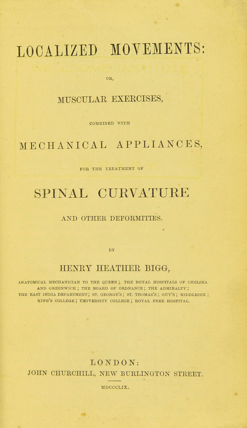 OR, MUSCULAE EXERCISES, COMBINED WITH MECHANICAL APPLIANCES, FOE THE TBEATMENT OF SPINAL CURVATURE AND OTHER DEFORMITIES. BY HENEY HEATHEE BIGG, ANATOMICAL MECHANICIAN TO THE QUEEN ; THE KOYAL HOSPITALS OF CHELSEA AND GREENWICH ; THE BOAKD OF ORDN^iNCE ; THE ADMIHALTY ; THE EAST INDIA DB^PARTMENT; ST. GEORGE'S ; ST. THOMAS's ; GUY'S ; MIDDLESEX ; kino's COLLEGE ; UNIVERSITY COLLEGE ; ROYAL FREE HOSPITAL. LOJTDON: JOHN CHURCHILL, NEW BURLINGTON STREET. MDCCCLIX.