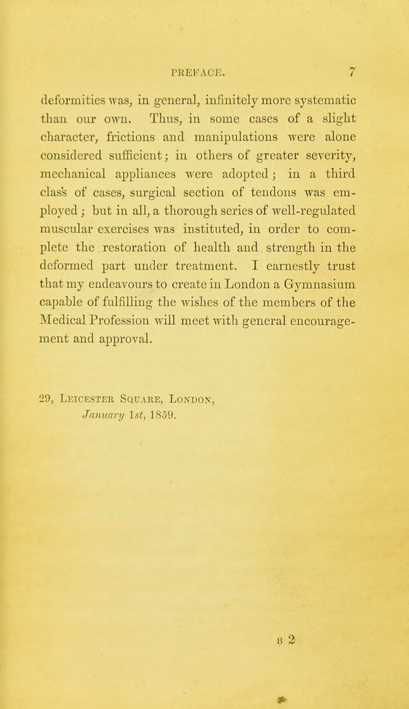 deformities Avas^ in general^ infinitely more systematic than our own. ThuSj in some cases of a slight character, frictions and manipulations were alone considered sufficient; in others of greater severity, mechanical appliances were adopted; in a third class of cases, surgical section of tendons was em- ployed ; but in all, a thorough series of well-regulated muscular exercises was instituted, in order to com- plete the , restoration of health and strength in the deformed part under treatment. I earnestly trust that my endeavours to create in London a Gymnasium capable of fulfilling the wishes of the members of the Medical Profession will meet with general encourage- ment and approval. 29, Leicester Square, London, January 1st, 1859. 1? 3