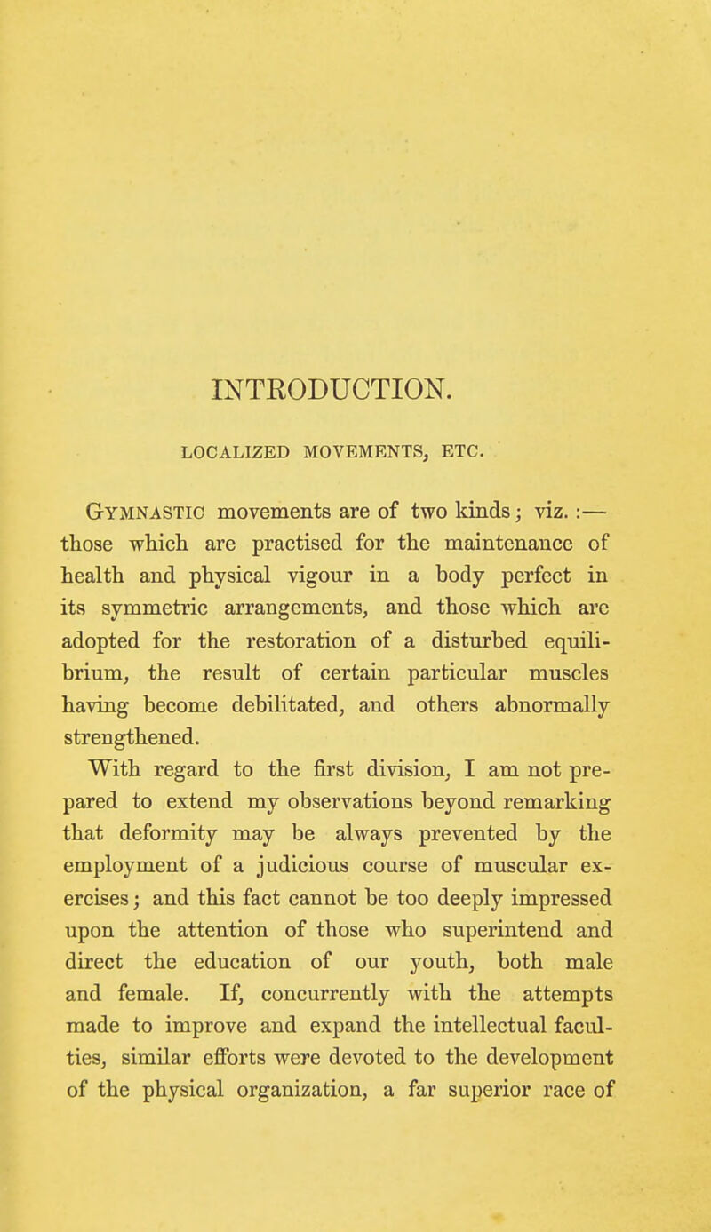 INTRODUCTION. LOCALIZED MOVEMENTS, ETC. Gymnastic movements are of two kinds; viz.:— those whicli are practised for the maintenance of health and physical vigour in a body perfect in its symmetric arrangements, and those which are adopted for the restoration of a disturbed equili- brium, the result of certain particular muscles having become debilitated, and others abnormally strengthened. With regard to the first division, I am not pre- pared to extend my observations beyond remarking that deformity may be always prevented by the employment of a judicious course of muscular ex- ercises ; and this fact cannot be too deeply impressed upon the attention of those who superintend and direct the education of our youth, both male and female. If, concurrently with the attempts made to improve and expand the intellectual facul- ties, similar efforts were devoted to the development of the physical organization, a far superior race of